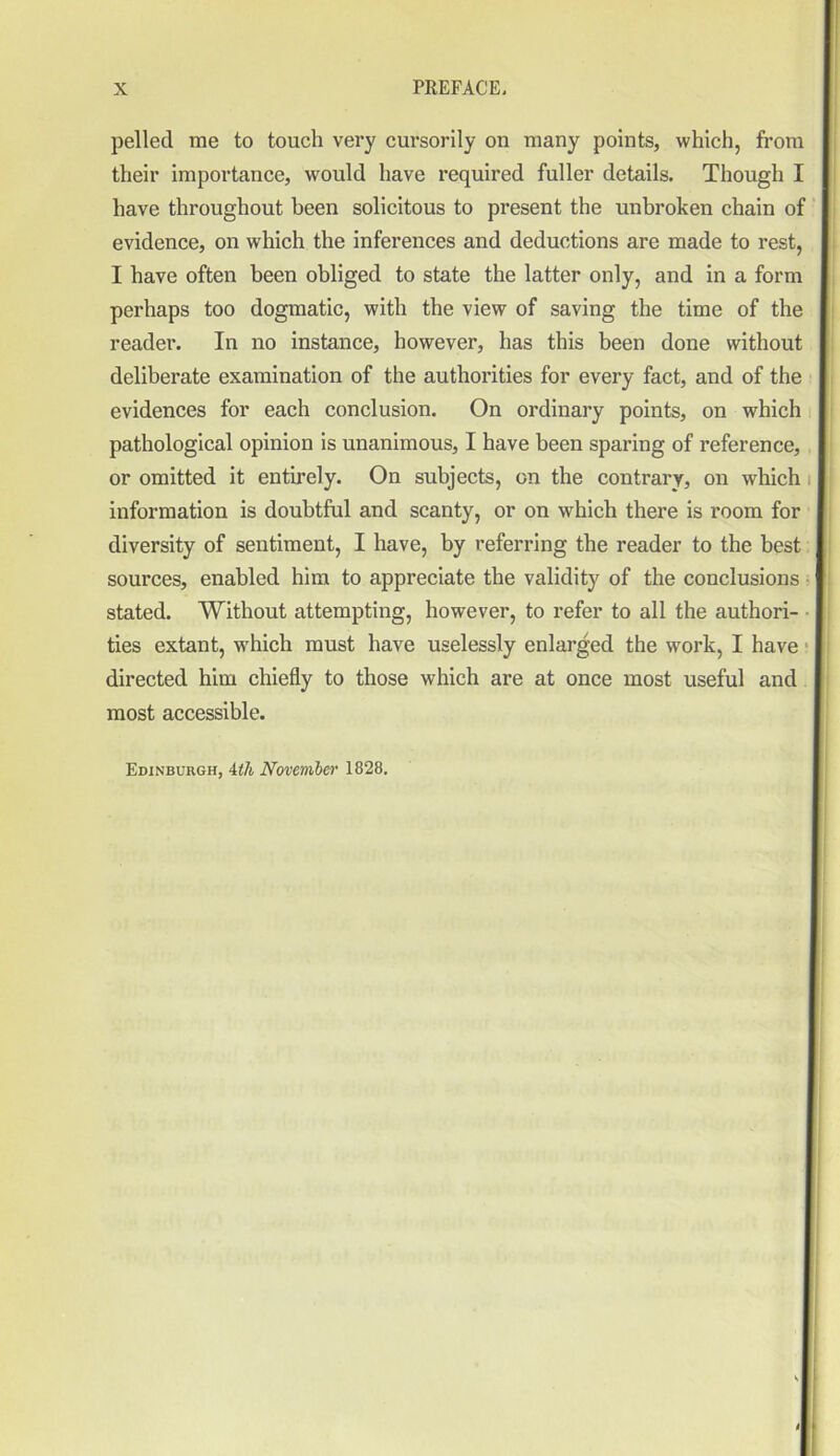 pelled me to touch very cursorily on many points, which, from their importance, would have required fuller details. Though I have throughout been solicitous to present the unbroken chain of evidence, on which the inferences and deductions are made to rest, I have often been obliged to state the latter only, and in a form perhaps too dogmatic, with the view of saving the time of the reader. In no instance, however, has this been done without deliberate examination of the authorities for every fact, and of the evidences for each conclusion. On ordinary points, on which pathological opinion is unanimous, I have been sparing of reference, or omitted it entirely. On subjects, on the contrary, on which information is doubtful and scanty, or on which there is room for diversity of sentiment, I have, by referring the reader to the best sources, enabled him to appreciate the validity of the conclusions stated. Without attempting, however, to refer to all the authori- ties extant, which must have uselessly enlarged the work, I have directed him chiefly to those which are at once most useful and most accessible. Edinburgh, 4th November 1828.