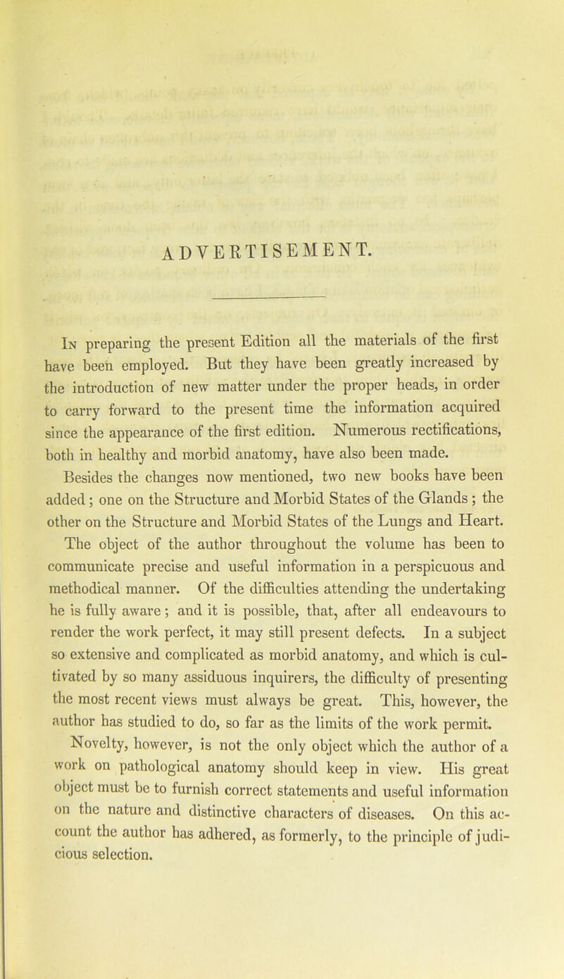 advertisement. In preparing the present Edition all the materials of the first have been employed. But they have been greatly increased by the introduction of new matter under the proper heads, in order to carry forward to the present time the information acquired since the appearance of the first edition. Numerous rectifications, both in healthy and morbid anatomy, have also been made. Besides the changes now mentioned, two new books have been added; one on the Structure and Morbid States of the Glands ; the other on the Structure and Morbid States of the Lungs and Heart. The object of the author throughout the volume has been to communicate precise and useful information in a perspicuous and methodical manner. Of the difficulties attending the undertaking he is fully aware; and it is possible, that, after all endeavours to render the work perfect, it may still present defects. In a subject so extensive and complicated as morbid anatomy, and which is cul- tivated by so many assiduous inquirers, the difficulty of presenting the most recent views must always be great. This, however, the author has studied to do, so far as the limits of the work permit. Novelty, however, is not the only object which the author of a work on pathological anatomy should keep in view. His great object must be to furnish correct statements and useful information on the nature and distinctive characters of diseases. On this ac- count the author has adhered, as formerly, to the principle of j udi- cious selection.