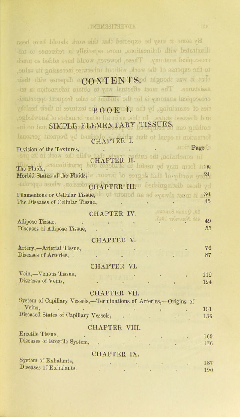 IK3MagITJiav<l/. aaod oved bluoda diow aid) Ifidt botosqxu ad ^bixi Jx 9flio& yci ini 61 90iX9i9l9i ui ^Il6J09(j89 91001 .enoilBOXiilab xlliw balBilaiilli doom os babbfi 9vbx1 bloow ,i9V9wod t989dT ^iooJbob laoiqooaoio CONTENTS. ■xm ni rroilBxmolni oif.idu ol vbv? lBtrloafte taorn adQ .oonBlsiaai •ioxj.t'ioqqo jo9irp9ii 9>Lb1 oj too  ^moJBOB 1b BOOK I. 92b ( !.)'•>! : r .-ilooind -tor) - <j . ’ -r SIMPLE ELEMENTARY TISSUES. CHAPTER I. Division of the Textures, . • • Page 1 CHAPTER II. The Fluids, ’N .9 °^. 1 9^ W1 18 Morbid States of the Fluids, ... 24 CHAPTER III. Filamentous or Cellular Tissue, . • ■ .30 The Diseases of Cellular Tissue, ... 35 CHAPTER IV. Adipose Tissue, .... .49 Diseases of Adipose Tissue, .... 55 CHAPTER V. Artery,—Arterial Tissue, Diseases of Arteries, 76 87 CHAPTER VI. Vein,—Venous Tissue, .... 112 Diseases of Veins, .... 124 CHAPTER VII. System of Capillary Vessels,—Terminations of Arteries,—Origins of Veins, ...... 131 Diseased States of Capillary Vessels, . . , 136 CHAPTER VIII. Erectile Tissue, Diseases of Erectile System, . 169 176 System of Exhalants, Diseases of Exhalants, CHAPTER IX. 187 190