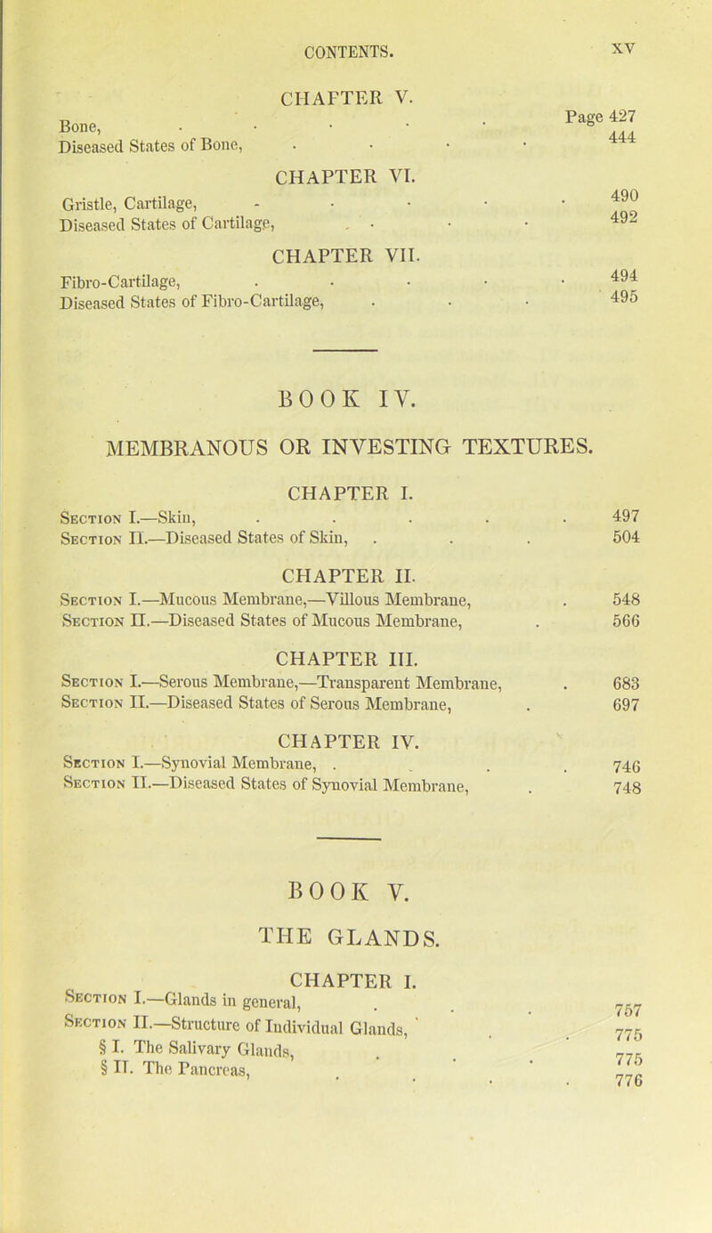 CII AFTER Bone, V. Page 427 Diseased States of Bone, • . 444 CHAPTER Gristle, Cartilage, VI. 490 Diseased States of Cartilage, . • 492 CHAPTER Fibro-Cartilage, VII. 494 Diseased States of Fibro-Cartilage, • 495 BOOK IV. MEMBRANOUS OR INVESTING TEXTURES. CHAPTER I. Section I.—Skill, ..... Section H.—Diseased States of Skin, CHAPTER II. Section I.—Mucous Membrane,—Villous Membrane, Section IT.—Diseased States of Mucous Membrane, CHAPTER III. Section I.—Serous Membrane,—Transparent Membrane, Section II.—Diseased States of Serous Membrane, CHAPTER IV. Section I.—Synovial Membrane, .... Section IT.—Diseased States of Synovial Membrane, 497 504 548 566 683 697 746 748 BOOK V. THE GLANDS. CHAPTER I. Section I.—Glands in general, Section II.—Structure of Individual Glands, ' § I. The Salivary Glands, § IT. The Pancreas, 757 775 775 776