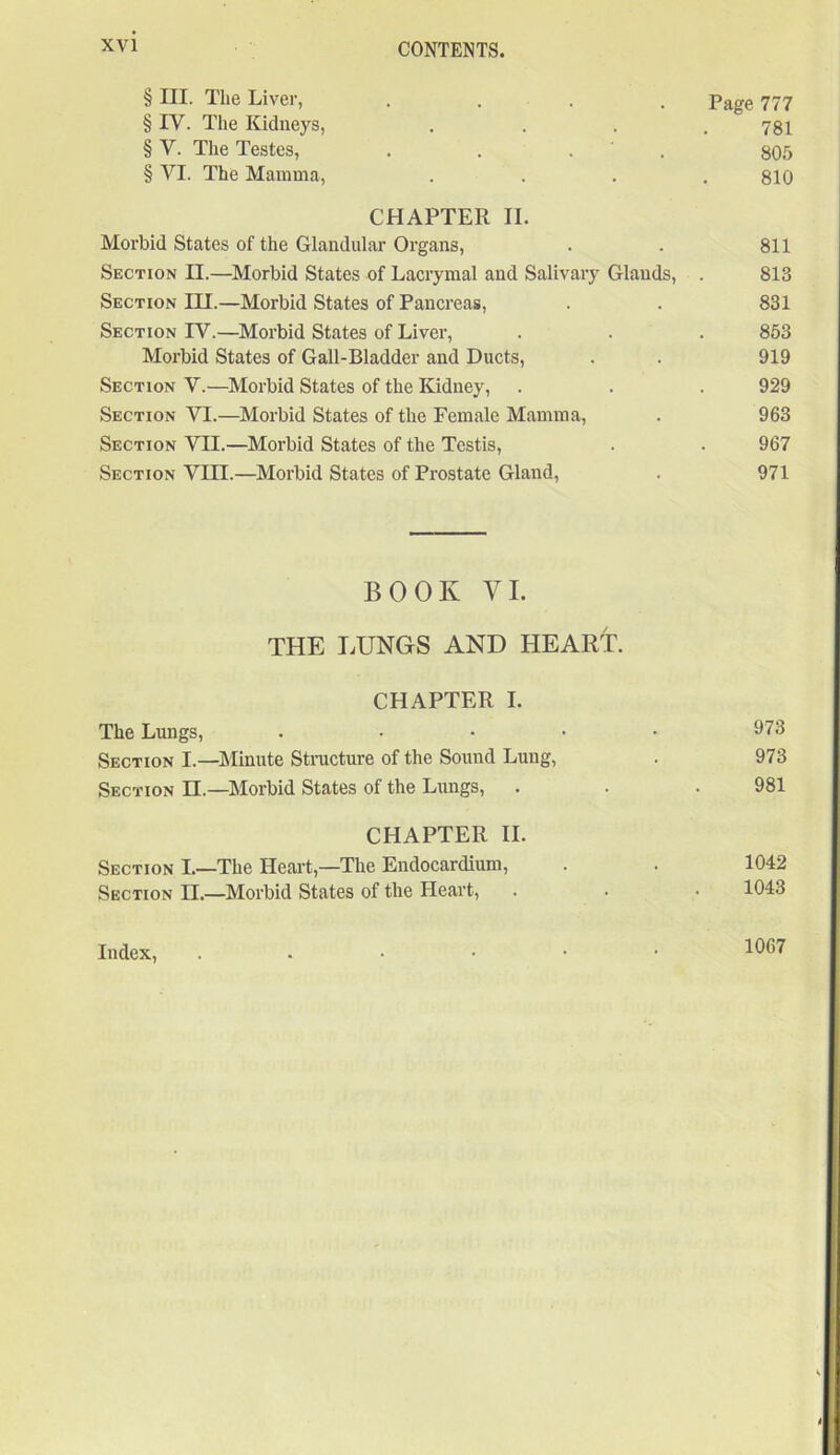 § III. The Liver, .... Page 777 § IV. The Kidneys, . . . .781 § V. The Testes, . . . 805 § VI. The Mamma, . . . .810 CHAPTER II. Morbid States of the Glandular Organs, . . 811 Section II.—Morbid States of Lacrymal and Salivary Glands, . 813 Section III.—Morbid States of Pancreas, . . 831 Section IY.—Morbid States of Liver, . . . 853 Morbid States of Gall-Bladder and Ducts, . . 919 Section V.—Morbid States of the Kidney, . . . 929 Section YI.—Morbid States of the Female Mamma, . 963 Section VII.—Morbid States of the Testis, . . 967 Section VIII.—Morbid States of Prostate Gland, . 971 BOOK YI. THE LUNGS AND HEART. CHAPTER I. The Lungs, . • • • • 973 Section I.—Minute Structure of the Sound Lung, . 973 Section II.—Morbid States of the Lungs, . . .981 CHAPTER II. Section I.—The Heart,—The Endocardium, . . 1042 Section II.—Morbid States of the Heart, . . • 1043 Index, 1067