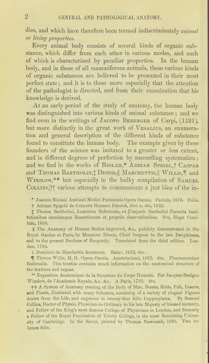 dies, and which have therefore been termed indiscriminately animal or living properties. Every animal body consists of several kinds of organic sub- stance, which differ from each other in various modes, and each of which is characterized by peculiar properties. In the human body, and in those of all mammiferous animals, these various kinds of organic substances are believed to be presented in their most perfect state; and it is to these more especially that the attention of the pathologist is directed, and from their examination that his knowledge is derived. At an early period of the study of anatomy, the human body was distinguished into various kinds of animal substance ; and we find even in the writings of Jacopo Berenger of Carpi, (1521), but more distinctly in the great work of Vesalius, an enumera- tion and general description of the different kinds of substance found to constitute the human body. The example given by these founders of the science was imitated to a greater or less extent, and in different degrees of perfection by succeeding systematists; and we find in the works of Riolan,* * * § Adrian Spigel,! Caspar and Thomas Bartholin,^ Dionis,§ Marchettis,|| Willis,1[ and Winslow,** but especially in the bulky compilation of Samuel Collins,ff various attempts to communicate a just idea of the in- * Joannis Riolani Ambiani Medici Parisiensis Opera Omnia. Parisiis, 1610. Folio. t Adriani Spigelii de Corporis Humani Fabrica, libri x. 4to, 1632. $ Thom® Bartholini, Anatomia Reformata, ex [Casparis Bartholini Parentis Insti- tutionibus omniumque Recentiorum et propriis observationibus. 8vo, Hag® Comi- tum, 1660. § The Anatomy of Human Bodies improved, &c., publicly demonstrated in the Royal Garden at Paris, by Monsieur Dionis, Chief Surgeon to the late Dauphiness, and to the present Duchess of Burgundy. Translated from the third edition. Lon- don, 1703. II Dominici de Marchettis Anatomia. Batav. 1652, 4to. Thom a Willis, M. D. Opera Omnia. Amstelredami, 1682. 4to. Pharmaceutiee Rationalis. This treatise contains much information on the anatomical structure of the textures and organs. ** Exposition Anatomique de la Structure du Corps Humain. Par Jacques-Benigne Winslow, de l’Academie Royale, &c. &c. A Paris, 1732. 4to. TT A System of Anatomy treating of the Body of Man, Beasts, Birds, Fish, Insects, and Plants, illustrated with many Schemes, consisting of a variety of elegant Figures drawn from the Life, and engraven in twenty-four folio Copperplates. By Samuel Collins, Doctor of Physic, Physician-in-Ordinary to his late Majesty of blessed memory, and Fellow of the King’s most famous College of Physicians in London, and formerly a Fellow of the Royal Foundation of Trinity College, in the most flourishing Univer- sity of Cambridge. In the Savoy, printed by Thomas Newcomb, 1685. Two vo- lumes folio.