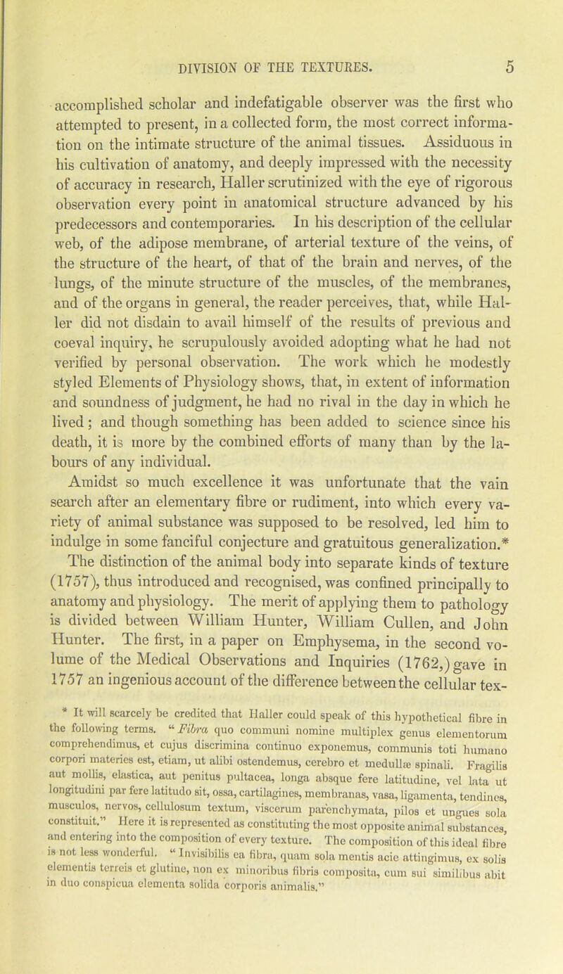 accomplished scholar and indefatigable observer was the first who attempted to present, in a collected form, the most correct informa- tion on the intimate structure of the animal tissues. Assiduous in his cultivation of anatomy, and deeply impressed with the necessity of accuracy in research, Haller scrutinized with the eye of rigorous observation every point in anatomical structure advanced by his predecessors and contemporaries. In his description of the cellular web, of the adipose membrane, of arterial texture of the veins, of the structure of the heart, of that of the brain and nerves, of the lungs, of the minute structure of the muscles, of the membranes, and of the organs in general, the reader perceives, that, while Hal- ler did not disdain to avail himself of the results of previous and coeval inquiry, he scrupulously avoided adopting what he had not verified by personal observation. The work which he modestly styled Elements of Physiology shows, that, in extent of information and soundness of judgment, he had no rival in the day in which he lived; and though something has been added to science since his death, it is more by the combined efforts of many than by the la- bours of any individual. Amidst so much excellence it was unfortunate that the vain search after an elementary fibre or rudiment, into which every va- riety of animal substance was supposed to be resolved, led him to indulge in some fanciful conjecture and gratuitous generalization.* The distinction of the animal body into separate kinds of texture (1757), thus introduced and recognised, was confined principally to anatomy and physiology. The merit of applying them to pathology is divided between William Hunter, William Cullen, and John Hunter. The first, in a paper on Emphysema, in the second vo- lume of the Medical Observations and Inquiries (1762,) gave in 1757 an ingenious account of the difference between the cellular tex- * It will scarcely be credited that Ilaller could speak of this hypothetical fibre in the following terms. “ Fibra cpio communi nomine multiplex genus elementorum comprehendimus, et cujus discrimina continuo exponemus, communis toti humano corpori materies est, etiam, ut alibi ostendemus, cerebro et medulla; spinali. Fragilis aut mollis, elastica, aut penitus pultacea, longa absque fere latitudine, vel lata ut longitudini par fere latitudo sit, ossa, cartilagines, membranas, vasa, ligamenta, tendines, musculos, nervos, cellulosum textum, viscerum parenchymata, pilos et ungues sola constituit.” Here it is represented as constituting the most opposite animal substances, and entering into the composition of every texture. The composition of this ideal fibre is not less wonderful. « Invisibilis ea fibra, quam sola mentis acie attingimus, ex solis dementis terreis et glutme, non ex minoribus fibris composite cum sui simihbus abit in duo conspicua elementa solida corporis animalis.”