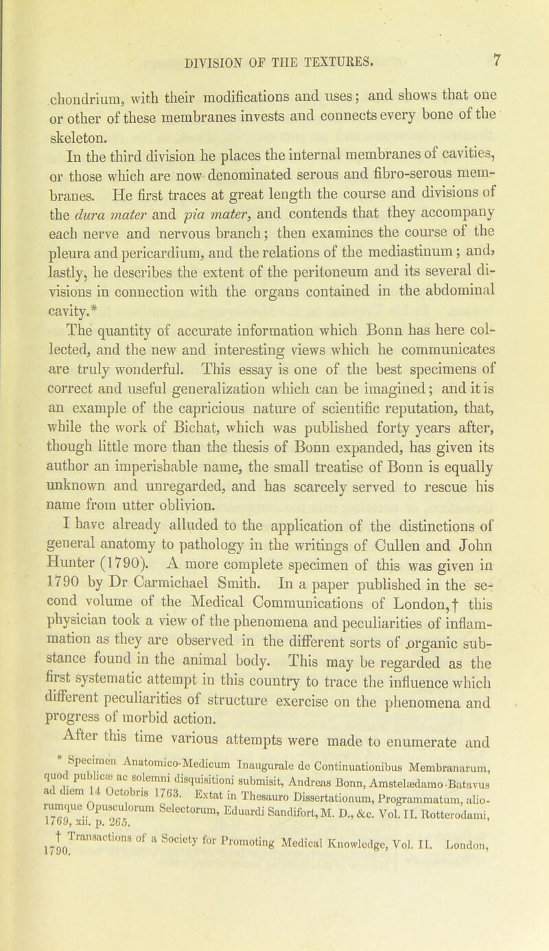 chondrium, with their modifications and uses; and shows that one or other of these membranes invests and connects every bone of the skeleton. In the third division he places the internal membranes of cavities, or those which are now denominated serous and fibro-serous mem- branes. He first traces at great length the course and divisions of the dura mater and pi a mater, and contends that they accompany each nerve and nervous branch; then examines the course of the pleura and pericardium, and the relations of the mediastinum; and3 lastly, he describes the extent of the peritoneum and its several di- visions in connection with the organs contained in the abdominal cavity.* The quantity of accurate information which Bonn has here col- lected, and the new and interesting views which he communicates are truly wonderful. This essay is one of the best specimens of correct and useful generalization winch can be imagined; and it is an example of the capricious nature of scientific reputation, that, while the work of Bichat, which was published forty years after, though little more than the thesis of Bonn expanded, has given its author an imperishable name, the small treatise of Bonn is equally unknown and unregarded, and has scarcely served to rescue his name from utter oblivion. I have already alluded to the application of the distinctions of general anatomy to pathology in the writings of Cullen and John Hunter (1790). A more complete specimen of this was given in 1<90 by Dr Carmichael Smith. In a paper published in the se- cond volume of the Medical Communications of London,! this physician took a view of the phenomena and peculiarities of inflam- mation as they are observed in the different sorts of .organic sub- stance found in the animal body. This may be regarded as the first systematic attempt in this country to trace the influence which different peculiarities of structure exercise on the phenomena and progress of morbid action. Aftei this time various attempts were made to enumerate and * Specimen Anatomico-Medicum Inaugurate do Continuationibus Membranarum, quod Public® ac solemn! disquisition! submisit, Andreas Bonn, Amstelaidamo-Batavus 1Cm, ct|) ins 1703. Extat in Thesauro Dissertationum, Programnmtum, alio- ^TC9 l'xi! pU2G/!°mm Selectorum’ Eduardi Sandifort,M. D.,&c. Vol. II. Rottcrodami, l7t90T— of a Societ7 for Promoting Medical Knowledge, Vol. II. London,