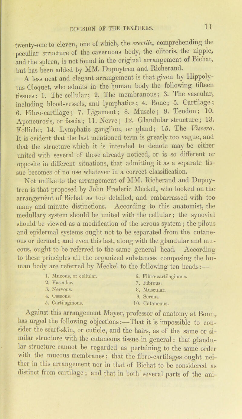 twenty-one to eleven, one of which, the erectile, comprehending the peculiar structure of the cavernous body, the clitoris, the nipple, and the spleen, is not found in the original arrangement of Bichat, hut has been added by MM. Dupuytren and Richerand. A less neat and elegant arrangement is that given by Hippoly- tus Cloquet, who admits in the human body the following fifteen tissues: 1. The cellular; 2. The membranous; 3. The vascular, including blood-vessels, and lymphatics; 4. Bone; 5. Cartilage; 6. Fibro-cartilage; 7. Ligament; 8. Muscle; 9. Tendon; 10. Aponeurosis, or fascia; 11. Nerve; 12. Glandular structure; 13. Follicle; 14. Lymphatic ganglion, or gland; 15. The Viscera. It is evident that the last mentioned term is greatly too vague, and that the structure which it is intended to denote may be either united with several of those already noticed, or is so different or opposite in different situations, that admitting it as a separate tis- sue becomes of no use whatever in a correct classification. Not unlike to the arrangement of MM. Richerand and Dupuy- tren is that proposed by John Frederic Meckel, who looked on the arrangement of Bichat as too detailed, and embarrassed with too many and minute distinctions. According to this anatomist, the medullary system should he united with the cellular; the synovial should be viewed as a modification of the serous system; the pilous and epidermal systems ought not to be separated from the cutane- ous or dermal; and even this last, along with the glandular and mu- cous, ought to be referred to the same general head. According to these principles all the organized substances composing the hu- man body are referred by Meckel to the following ten heads:— Against this arrangement Mayer, professor of anatomy at Bonn, has urged the following objections:—That it is impossible to con- sider the scarf-skin, or cuticle, and the hairs, as of the same or si- milar structure with the cutaneous tissue in general: that glandu- lar structure cannot be regarded as pertaining to the same order with the mucous membranes; that the fibro-cartilages ought nei- ther in this arrangement nor in that of Bichat to be considered as distinct from cartilage; and that in both several parts of the ani- ]. Mucous, or cellular. 6. Fibro-cai'tilaginous. 7. Fibrous. 8. Muscular. 9. Serous. 10. Cutaneous. 2. Vascular. 3. Nervous. 4. Osseous. 5. Cartilaginous.