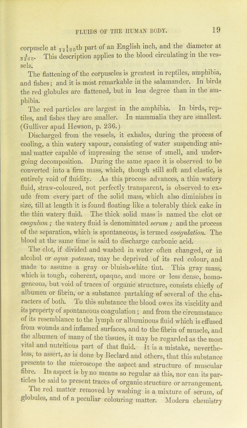 corpuscle at i55th part of an English inch, and the diameter at 350o* This description applies to the blood circulating in the ves- sels. The flattening of the corpuscles is greatest iu reptiles, amphibia, and fishes; and it is most remarkable in the salamander. In birds the red globules are flattened, but in less degree than in the am- phibia. The red particles are largest in the amphibia. In birds, rep- tiles, and fishes they are smaller. In mammalia they are smallest. (Gulliver apud Hewson, p. 236.) Discharged from the vessels, it exhales, during the process of cooling, a thin watery vapour, consisting of water suspending ani- mal matter capable of impressing the sense of smell, and under- going decomposition. During the same space it is observed to be converted into a firm mass, which, though still soft and elastic, is entirely void of fluidity. As this process advances, a thin watery fluid, straw-coloured, not perfectly transparent, is observed to ex- ude from every part of the solid mass, which also diminishes in size, till at length it is found floating like a tolerably thick cake in the thin watery fluid. The thick solid mass is named the clot or coagulum; the watery fluid is denominated serum ; and the process of the separation, which is spontaneous, is termed coagulation. The blood at the same time is said to discharge carbonic acid. The clot, if divided and washed in water often changed, or in alcohol or aqua potassce, may be deprived of its red colour, and made to assume a gray or bluish-white tint. This gray mass, which is tough, coherent, opaque, and more or less dense, homo- geneous, but void of traces of organic structure, consists chiefly of albumen or fibrin, or a substance partaking of several of the cha- racters of both. To this substance the blood owes its viscidity and its property of spontaneous coagulation ; and from the circumstance of its resemblance to the lymph or albuminous fluid which is effused fi om wounds and inflamed surfaces, and to the fibrin of muscle, and the albumen of many of the tissues, it may be regarded as the most ■vital and nutritious part of that fluid. It is a mistake, neverthe- less, to assert, as is done by Beclard and others, that this substance presents to the microscope the aspect and structure of muscular fibre. Its aspect is by no means so regular as this, nor can its par- ticles be said to present traces of organic structure or arrangement The red matter removed by washing is a mixture of serum, of globules, and of a peculiar colouring matter. Modern chemistry