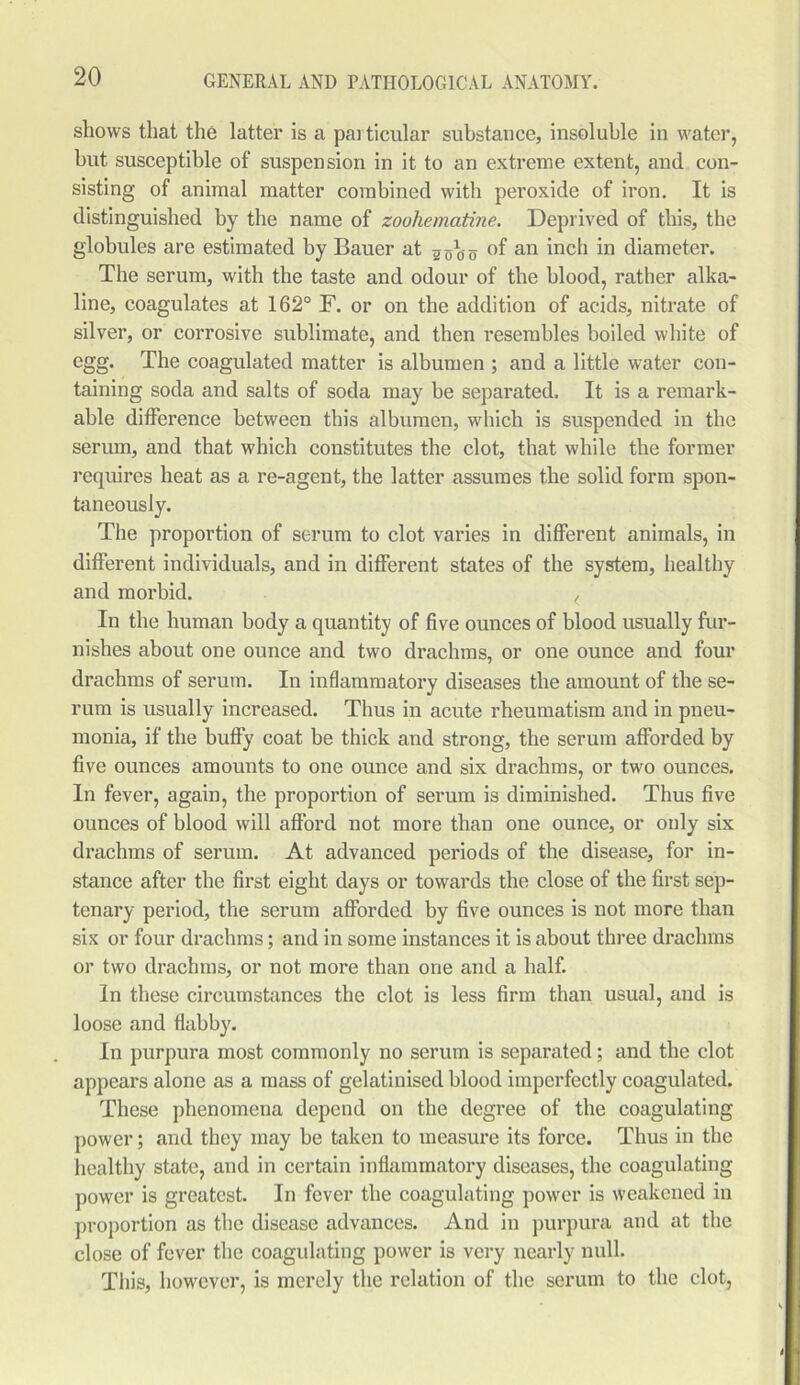 shows that the latter is a particular substance, insoluble in water, hut susceptible of suspension in it to an extreme extent, and con- sisting of animal matter combined with peroxide of iron. It is distinguished by the name of zoohematine. Deprived of this, the globules are estimated by Bauer at 2g10 o °f an inch in diameter. The serum, with the taste and odour of the blood, rather alka- line, coagulates at 162° F. or on the addition of acids, nitrate of silver, or corrosive sublimate, and then resembles boiled white of egg. The coagulated matter is albumen ; and a little water con- taining soda and salts of soda may be separated. It is a remark- able difference between this albumen, which is suspended in the serum, and that which constitutes the clot, that while the former requires heat as a re-agent, the latter assumes the solid form spon- taneously. The proportion of serum to clot varies in different animals, in different individuals, and in different states of the system, healthy and morbid. ( In the human body a quantity of five ounces of blood usually fur- nishes about one ounce and two drachms, or one ounce and four drachms of serum. In inflammatory diseases the amount of the se- rum is usually increased. Thus in acute rheumatism and in pneu- monia, if the buffy coat be thick and strong, the serum afforded by five ounces amounts to one ounce and six drachms, or two ounces. In fever, again, the proportion of serum is diminished. Thus five ounces of blood will afford not more than one ounce, or only six drachms of serum. At advanced periods of the disease, for in- stance after the first eight days or towards the close of the first sep- tenary period, the serum afforded by five ounces is not more than six or four drachms; and in some instances it is about three drachms or two drachms, or not more than one and a half. In these circumstances the clot is less firm than usual, and is loose and flabby. In purpura most commonly no serum is separated; and the clot appears alone as a mass of gelatinised blood imperfectly coagulated. These phenomena depend on the degree of the coagulating power; and they may be taken to measure its force. Thus in the healthy state, and in certain inflammatory diseases, the coagulating power is greatest. In fever the coagulating power is weakened in proportion as the disease advances. And in purpura and at the close of fever the coagulating power is very nearly null. This, however, is merely the relation of the scrum to the clot,