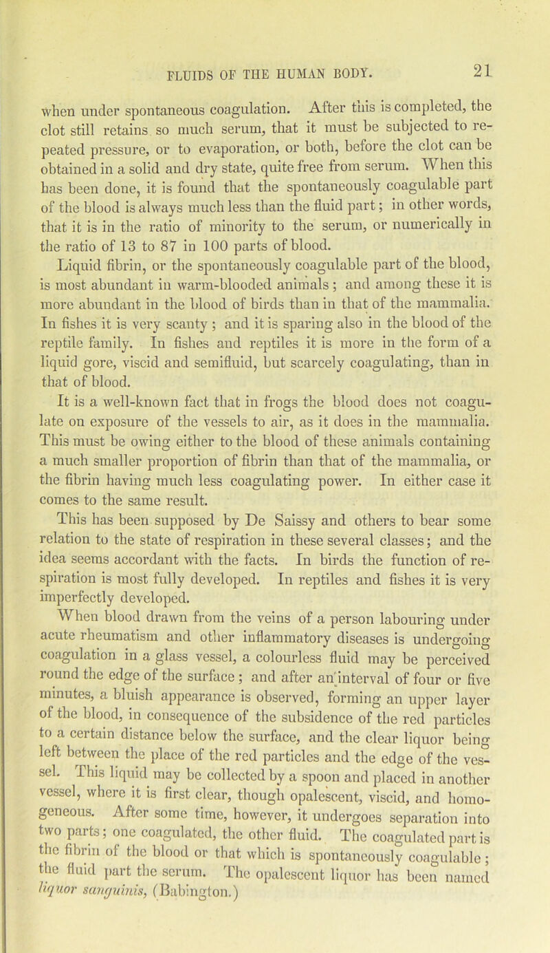 when under spontaneous coagulation. Alter this is completed, the clot still retains so much serum, that it must be subjected to re- peated pressure, or to evaporation, or both, before the clot can be obtained in a solid and dry state, quite free from serum. When this has been done, it is found that the spontaneously coagulable part of the blood is always much less than the fluid part; in other words, that it is in the ratio of minority to the serum, or numerically in the ratio of 13 to 87 in 100 parts of blood. Liquid fibrin, or the spontaneously coagulable part of the blood, is most abundant in warm-blooded animals ; and among these it is more abundant in the blood of birds than in that of the mammalia. In fishes it is very scanty ; and it is sparing also in the blood of the reptile family. In fishes and reptiles it is more in the form of a liquid gore, viscid and semifluid, but scarcely coagulating, than in that of blood. It is a well-known fact that in frogs the blood does not coagu- late on exposure of the vessels to air, as it does in the mammalia. This must be owing either to the blood of these animals containing a much smaller proportion of fibrin than that of the mammalia, or the fibrin having much less coagulating power. In either case it comes to the same result. This has been supposed by De Saissy and others to bear some relation to the state of respiration in these several classes; and the idea seems accordant with the facts. In birds the function of re- spiration is most fully developed. In reptiles and fishes it is very imperfectly developed. When blood drawn from the veins of a person labouring under acute rheumatism and other inflammatory diseases is undergoing coagulation in a glass vessel, a colourless fluid may be perceived round the edge of the surface ; and after an interval of four or five minutes, a bluish appearance is observed, forming an upper layer of the blood, in consequence of the subsidence of the red particles to a certain distance below the surface, and the clear liquor being left between the place of the red particles and the edge of the ves- sel. rIhis liquid may be collected by a spoon and placed in another vessel, where it is first clear, though opalescent, viscid, and homo- geneous. After some time, however, it undergoes separation into two parts; one coagulated, the other fluid. The coagulated part is the fibrin of the blood or that which is spontaneously coagulable; the fluid part the serum. The opalescent liquor has been named liquor sanguinis, (Babington.)