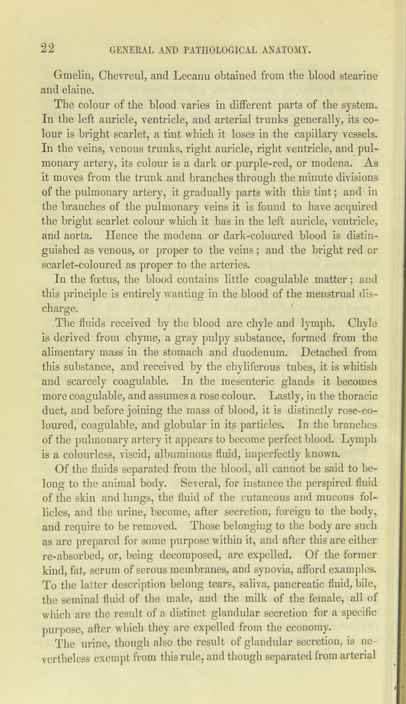 Gmelin, Chevreul, and Lecanu obtained from the blood stearine and elaine. The colour of the blood varies in different parts of the system. In the left auricle, ventricle, and arterial trunks generally, its co- lour is bright scarlet, a tint which it loses in the capillary vessels. In the veins, venous trunks, right auricle, right ventricle, and pul- monary artery, its colour is a dark or purple-red, or modena. As it moves from the trunk and branches through the minute divisions of the pulmonary artery, it gradually parts with this tint; and in the branches of the pulmonary veins it is found to have acquired the bright scarlet colour which it has in the left auricle, ventricle, and aorta. Hence the modena or dark-coloured blood is distin- guished as venous, or proper to the veins; and the bright red or scarlet-coloured as proper to the arteries. In the foetus, the blood contains little coagulable matter; and this principle is entirely wanting in the blood of the menstrual dis- charge. The fluids received by the blood are chyle and lymph. Chyle is derived from chyme, a gray pulpy substance, formed from the alimentary mass in the stomach and duodenum. Detached from this substance, and received by the chyliferous tubes, it is whitish and scarcely coagulable. In the mesenteric glands it becomes more coagulable, and assumes a rose colour. Lastly, in the thoracic duct, and before joining the mass of blood, it is distinctly rose-co- loured, coagulable, and globular in its particles. In the branches of the pulmonary artery it appears to become perfect blood. Lymph is a colourless, viscid, albuminous fluid, imperfectly known. Of the fluids separated from the blood, all cannot be said to be- long to the animal body. Several, for instance the perspired fluid of the skin and lungs, the fluid of the cutaneous and mucous fol- licles, and the urine, become, after secretion, foreign to the body, and require to be removed. Those belonging to the body are such as are prepared for some purpose within it, and after this are either re-absorbed, or, being decomposed, are expelled. Of the former kind, fat, serum of serous membranes, and synovia, afford examples. To the latter description belong tears, saliva, pancreatic fluid, bile, the seminal fluid of the male, and the milk of the female, all of which are the result of a distinct glandular secretion for a specific purpose, after which they are expelled from the economy. The urine, though also the result of glandular secretion, is ne- vertheless exempt from this rule, and though separated from arterial