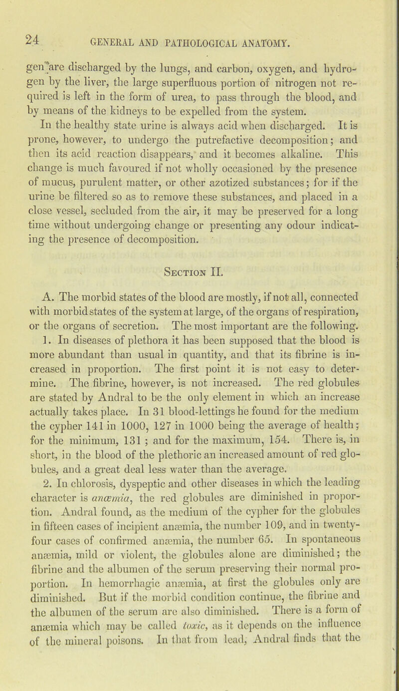 gen^are discharged by the lungs, and carbon, oxygen, and hydro- gen by the liver, the large superfluous portion of nitrogen not re- quired is left in the form of urea, to pass through the blood, and by means of the kidneys to be expelled from the system. In the healthy state urine is always acid when discharged. It is prone, however, to undergo the putrefactive decomposition; and then its acid reaction disappears, and it becomes alkaline. This change is much favoured if not wholly occasioned by the presence of mucus, purulent matter, or other azotized substances; for if the urine be filtered so as to remove these substances, and placed in a close vessel, secluded from the air, it may be preserved for a long time without undergoing change or presenting any odour indicat- ing the presence of decomposition. Section II. A. The morbid states of the blood are mostly, if not all, connected with morbid states of the system at large, of the organs of respiration, or the organs of secretion. The most important are the following. 1. In diseases of plethora it has been supposed that the blood is more abundant than usual in quantity, and that its fibrine is in- creased in proportion. The first point it is not easy to deter- mine. The fibrine, however, is not increased. The red globules are stated by Andral to be the only element in which an increase actually takes place. In 31 blood-lettings he found for the medium the cypher 141 in 1000, 127 in 1000 being the average of health; for the minimum, 131 ; and for the maximum, 154. There is, in short, in the blood of the plethoric an increased amount of red glo- bules, and a great deal less water than the average. 2. In chlorosis, dyspeptic and other diseases in which the leading character is anaemia, the red globules are diminished in propor- tion. Andral found, as the medium of the cypher for the globules in fifteen cases of incipient anaemia, the number 109, and in twenty- four cases of confirmed anaemia, the number 65. In spontaneous anaemia, mild or violent, the globules alone are diminished; the fibrine and the albumen of the serum preserving their normal pro- portion. In hemorrhagic anaemia, at first the globules only are diminished. But if the morbid condition continue, the fibrine and the albumen of the serum are also diminished. There is a form of anaemia which may be called toxic, as it depends on the influence of the mineral poisons. In that from lead, Andral finds that the