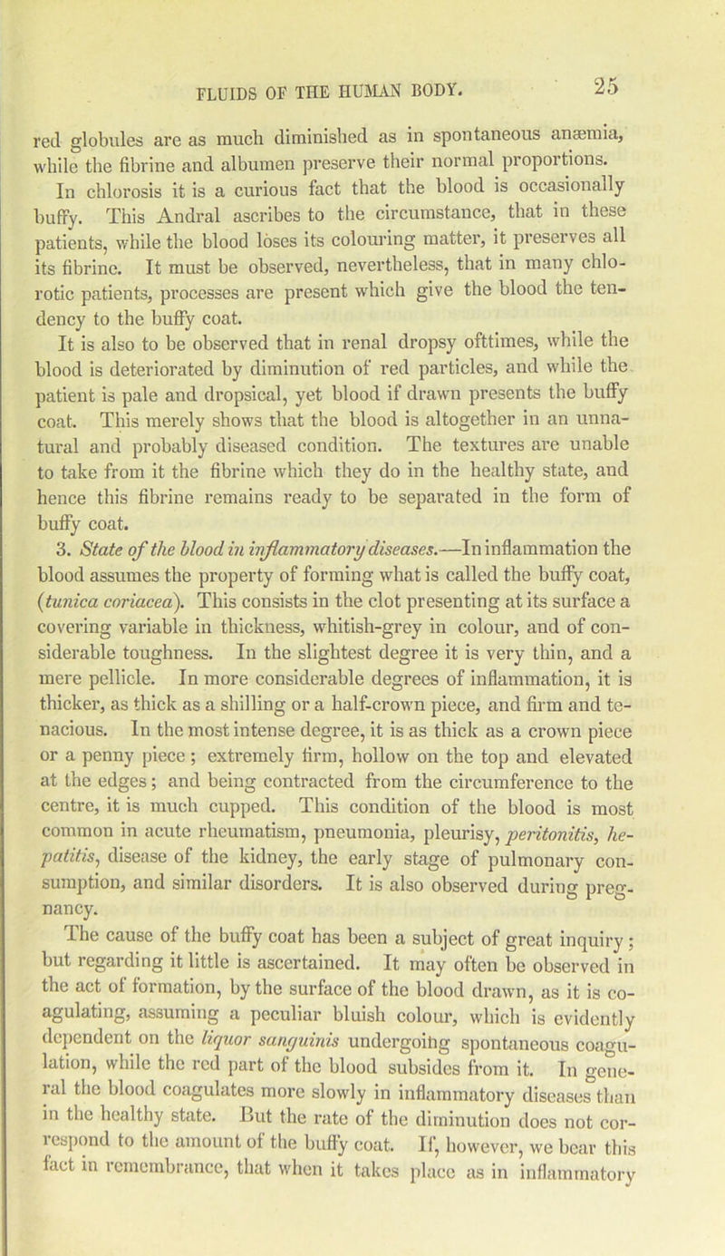 red globules are as much diminished as in spontaneous anaemia, while the fibrine and albumen preserve their normal proportions. In chlorosis it is a curious fact that the blood is occasionally buffy. This Andral ascribes to the circumstance, that in these patients, while the blood loses its colouring matter, it preserves all its fibrine. It must be observed, nevertheless, that in many chlo- rotic patients, processes are present which give the blood the ten- dency to the buffy coat. It is also to be observed that in renal dropsy ofttimes, while the blood is deteriorated by diminution of red particles, and while the patient is pale and dropsical, yet blood if drawn presents the huffy coat. This merely shows that the blood is altogether in an unna- tural and probably diseased condition. The textures are unable to take from it the fibrine which they do in the healthy state, and hence this fibrine remains ready to be separated in the form of buffy coat. 3. State of the blood in inflammatory diseases.—In inflammation the blood assumes the property of forming what is called the buffy coat, (tunica coriacea). This consists in the clot presenting at its surface a covering variable in thickness, whitish-grey in colour, and of con- siderable toughness. In the slightest degree it is very thin, and a mere pellicle. In more considerable degrees of inflammation, it is thicker, as thick as a shilling or a half-crown piece, and firm and te- nacious. In the most intense degree, it is as thick as a crown piece or a penny piece; extremely firm, hollow on the top and elevated at the edges; and being contracted from the circumference to the centre, it is much cupped. This condition of the blood is most common in acute rheumatism, pneumonia, pleurisy, peritonitis, he- patitis;, disease of the kidney, the early stage of pulmonary con- sumption, and similar disorders. It is also observed during preg- nancy. The cause of the buffy coat has been a subject of great inquiry ; but regarding it little is ascertained. It may often be observed in the act of formation, by the surface of the blood drawn, as it is co- agulating, assuming a peculiar bluish colour, which is evidently dependent on the liquor sanguinis undergoihg spontaneous coagu- lation, while the red part of the blood subsides from it. In gene- ral the blood coagulates more slowly in inflammatory diseases than in the healthy state. But the rate of the diminution does not cor- respond to the amount of the huffy coat. If, however, we bear this fact in remembrance, that when it takes place as in inflammatory
