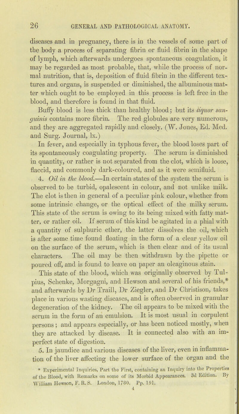 diseases and in pregnancy, there is in the vessels of some part of the body a process of separating fibrin or fluid fibrin in the shape of lymph, which afterwards undergoes spontaneous coagulation, it may be regarded as most probable, that, while the process of nor- mal nutrition, that is, deposition of fluid fibrin in the different tex- tures and organs, is suspended or diminished, the albuminous mat- ter which ought to be employed in this process is left free in the blood, and therefore is found in that fluid. Buffy blood is less thick than healthy blood; but its liquor san- guinis contains more fibrin. The red globules are very numerous, and they are aggregated rapidly and closely. (W. Jones, Ed. Med. and Surg. Journal, lx.) In fever, and especially in typhous fever, the blood loses part of its spontaneously coagulating property. The serum is diminished in quantity, or rather is not separated from the clot, which is loose, flaccid, and commonly dark-coloured, and as it were semifluid. 4. Oil in the blood.—In certain states of the system the serum is observed to be turbid, opalescent in colour, and not unlike milk. The clot is then in general of a peculiar pink colour, whether from some intrinsic change, or the optical effect of the milky serum. This state of the serum is owing to its being mixed with fatty mat- ter, or rather oil. If serum of this kind be agitated in a phial with a quantity of sulphuric ether, the latter dissolves the oil, which is after some time found floating in the form of a clear yellow oil on the surface of the serum, which is then clear and of its usual characters. The oil may be then withdrawn by the pipette or poured off, and is found to leave on paper an oleaginous stain. This state of the blood, which was originally observed by Tul- pius, Schenke, Morgagni, and Hewson and several of his friends,* and afterwards by Dr Traill, Dr Ziegler, and Dr Christison, takes place in various wasting diseases, and is often observed in granular degeneration of the kidney. The oil appears to be mixed with the serum in the form of an emulsion. It is most usual in corpulent persons; and appears especially, or has been noticed mostly, when they are attacked by disease. It is connected also with an im- perfect state of digestion. 5. In jaundice and various diseases of the liver, even in inflamma- tion of the liver affecting the lower surface of the organ and the * Experimental Inquiries, Part tho First, containing an Inquiry into the Properties of the Blood, with Remarks on some of its Morbid Appearances. 3d Edition. By William Hewson, F. R. S. London, 1780. Pp. 1.91. <