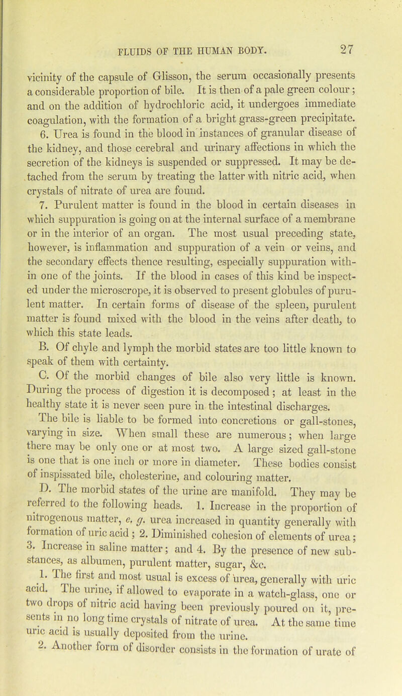 vicinity of the capsule of Glisson, the serum occasionally presents a considerable proportion of bile. It is then of a pale green colour; and on the addition of hydrochloric acid, it undergoes immediate coagulation, with the formation of a bright grass-green precipitate. 6. Urea is found in the blood in instances of granular disease of the kidney, and those cerebral and urinary affections in which the secretion of the kidneys is suspended or suppressed. It may be de- tached from the serum by treating the latter with nitric acid, when crystals of nitrate of urea are found. 7. Purulent matter is found in the blood in certain diseases in which suppuration is going on at the internal surface of a membrane or in the interior of an organ. The most usual preceding state, however, is inflammation and suppuration of a vein or veins, and the secondary effects thence resulting, especially suppuration with- in one of the joints. If the blood in cases of this kind be inspect- ed under the microscrope, it is observed to present globules of puru- lent matter. In certain forms of disease of the spleen, purulent matter is found mixed with the blood in the veins after death, to which this state leads. B. Of chyle and lymph the morbid states are too little known to speak of them with certainty. C. Of the morbid changes of bile also very little is known. During the process of digestion it is decomposed; at least in the healthy state it is never seen pure in the intestinal discharges. The bile is liable to be formed into concretions or gall-stones, varying in size. When small these are numerous; when large there may be only one or at most two. A large sized gall-stone is one that is one inch or more in diameter. These bodies consist of inspissated bile, cholesterine, and colouring matter. I). The morbid states of the urine are manifold. They may he referred to the following heads. 1. Increase in the proportion of nitrogenous matter, c. cj. urea increased in quantity generally with formation of uric acid ; 2. Diminished cohesion of elements of urea; 3. Increase in saline matter; and 4. By the presence of new sub- stances, as albumen, purulent matter, sugar, &c. 1. The first and most usual is excess of urea, generally with uric acid. The urine, if allowed to evaporate in a watch-glass, one or two drops of nitric acid having been previously poured on it, pre- sents in no long time crystals of nitrate of urea. At the same time uric acid is usually deposited from the urine. 3. Another form of disorder consists in the formation of urate of