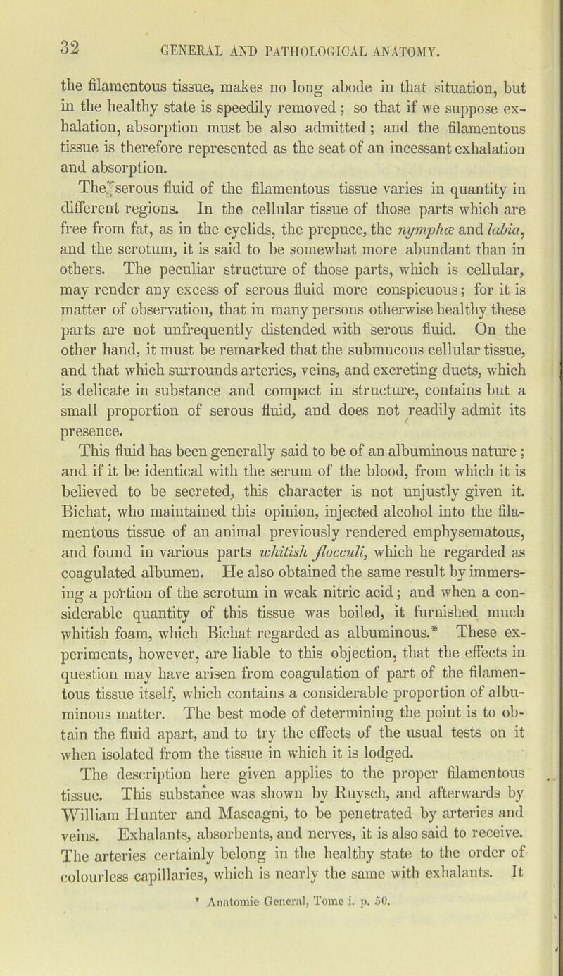 the filamentous tissue, makes no long abode in that situation, but in the healthy state is speedily removed ; so that if we suppose ex- halation, absorption must be also admitted; and the filamentous tissue is therefore represented as the seat of an incessant exhalation and absorption. The-'serous fluid of the filamentous tissue varies in quantity in different regions. In the cellular tissue of those parts which are free from fat, as in the eyelids, the prepuce, the nymphce and labia, and the scrotum, it is said to be somewhat more abundant than in others. The peculiar structure of those parts, which is cellular, may render any excess of serous fluid more conspicuous; for it is matter of observation, that in many persons otherwise healthy these parts are not unfrequently distended with serous fluid. On the other hand, it must be remarked that the submucous cellular tissue, and that which surrounds arteries, veins, and excreting ducts, which is delicate in substance and compact in structure, contains but a small proportion of serous fluid, and does not readily admit its presence. This fluid has been generally said to be of an albuminous nature ; and if it be identical with the serum of the blood, from which it is believed to be secreted, this character is not unjustly given it. Bichat, who maintained this opinion, injected alcohol into the fila- mentous tissue of an animal previously rendered emphysematous, and found in various parts whitish jlocculi, which he regarded as coagulated albumen. He also obtained the same result by immers- ing a portion of the scrotum in weak nitric acid; and when a con- siderable quantity of this tissue was boiled, it furnished much whitish foam, which Bichat regarded as albuminous.* These ex- periments, however, are liable to this objection, that the effects in question may have arisen from coagulation of part of the filamen- tous tissue itself, which contains a considerable proportion of albu- minous matter. The best mode of determining the point is to ob- tain the fluid apart, and to try the effects of the usual tests on it when isolated from the tissue in which it is lodged. The description here given applies to the proper filamentous tissue. This substance was shown by Ruysch, and afterwards by William Hunter and Mascagni, to be penetrated by arteries and veins. Exhalants, absorbents, and nerves, it is also said to receive. The arteries certainly belong in the healthy state to the order of colourless capillaries, which is nearly the same with exhalants. It * Anatomie General, Tome i. p. 50.