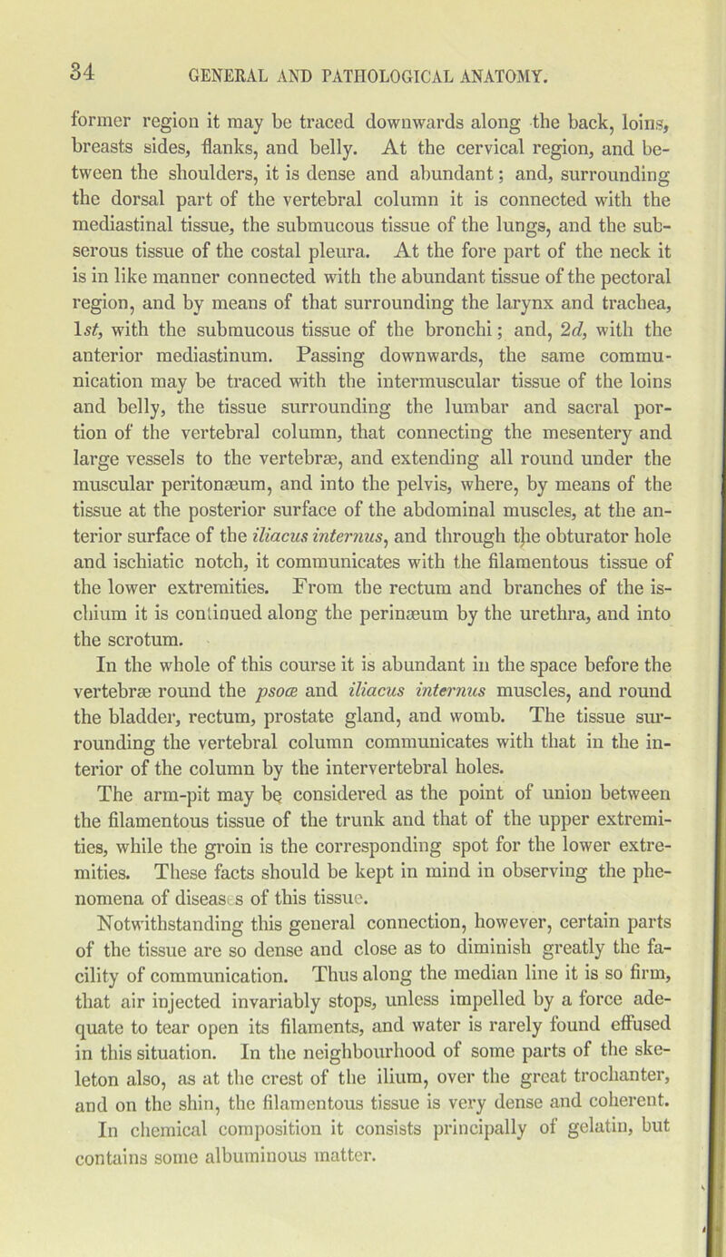 former region it may be traced downwards along the back, loins, breasts sides, flanks, and belly. At the cervical region, and be- tween the shoulders, it is dense and abundant; and, surrounding the dorsal part of the vertebral column it is connected with the mediastinal tissue, the submucous tissue of the lungs, and the sub- serous tissue of the costal pleura. At the fore part of the neck it is in like manner connected with the abundant tissue of the pectoral region, and by means of that surrounding the larynx and trachea, ls£, with the submucous tissue of the bronchi; and, 2d, with the anterior mediastinum. Passing downwards, the same commu- nication may be traced with the intermuscular tissue of the loins and belly, the tissue surrounding the lumbar and sacral por- tion of the vertebral column, that connecting the mesentery and large vessels to the vertebrae, and extending all round under the muscular peritonaeum, and into the pelvis, where, by means of the tissue at the posterior surface of the abdominal muscles, at the an- terior surface of the iliacus interims, and through t}ie obturator hole and ischiatic notch, it communicates with the filamentous tissue of the lower extremities. From the rectum and branches of the is- chium it is continued along the perinseum by the urethra, and into the scrotum. In the whole of this course it is abundant in the space before the vertebrae round the psoce and iliacus internus muscles, and round the bladder, rectum, prostate gland, and womb. The tissue sur- rounding the vertebral column communicates with that in the in- terior of the column by the intervertebral holes. The arm-pit may be considered as the point of union between the filamentous tissue of the trunk and that of the upper extremi- ties, while the groin is the corresponding spot for the lower extre- mities. These facts should be kept in mind in observing the phe- nomena of diseas s of this tissue. Notwithstanding this general connection, however, certain parts of the tissue are so dense and close as to diminish greatly the fa- cility of communication. Thus along the median line it is so firm, that air injected invariably stops, unless impelled by a force ade- quate to tear open its filaments, and water is rarely found effused in this situation. In the neighbourhood of some parts of the ske- leton also, as at the crest of the ilium, over the great trochanter, and on the shin, the filamentous tissue is very dense and coherent. In chemical composition it consists principally of gelatin, but contains some albuminous matter.