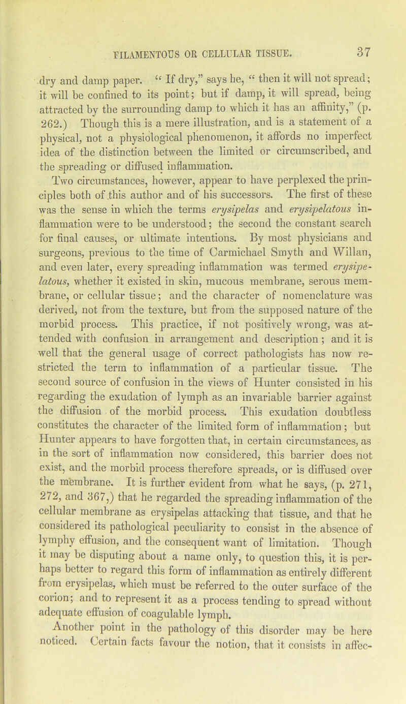 dry and damp paper. “ If dry,” says he, “ then it will not spread; it will be confined to its point; but if damp, it will spread, being- attracted by the surrounding damp to which it has an affinity,’ (p. 262.) Though this is a mere illustration, and is a statement of a physical, not a physiological phenomenon, it affords no imperfect idea of the distinction between the limited or circumscribed, and the spreading or diffused inflammation. Two circumstances, however, appear to have perplexed the prin- ciples both of this author and of his successors. The first of these was the sense in which the terms erysipelas and erysipelatous in- flammation were to be understood; the second the constant search for final causes, or ultimate intentions. By most physicians and surgeons, previous to the time of Carmichael Smyth and Willan, and even later, every spreading inflammation was termed erysipe- latous, whether it existed in skin, mucous membrane, serous mem- brane, or cellular tissue; and the character of nomenclature was derived, not from the texture, but from the supposed nature of the morbid process. This practice, if not positively wrong, was at- tended with confusion in arrangement and description ; and it is well that the general usage of correct pathologists has now re- stricted the term to inflammation of a particular tissue. The second source of confusion in the views of Hunter consisted in his regarding the exudation of lymph as an invariable barrier against the diffusion of the morbid process. This exudation doubtless constitutes the character of the limited form of inflammation ; but Hunter appears to have forgotten that, in certain circumstances, as in the sort of inflammation now considered, this barrier does not exist, and the morbid process therefore spreads, or is diffused over the membrane. It is further evident from what he says, (p. 271, 272, and 367,) that he regarded the spreading inflammation of the cellular membrane as erysipelas attacking that tissue, and that he considered its pathological peculiarity to consist in the absence of iymphy effusion, and the consequent want of limitation. Though it may be disputing about a name only, to question this, it is per- haps better to regard this form of inflammation as entirely different from erysipelas, which must be referred to the outer surface of the coiion; and to represent it as a process tending to spread without adequate effusion of coagulable lymph. Another point in the pathology of this disorder may be here noticed. Certain facts favour the notion, that it consists in affec-