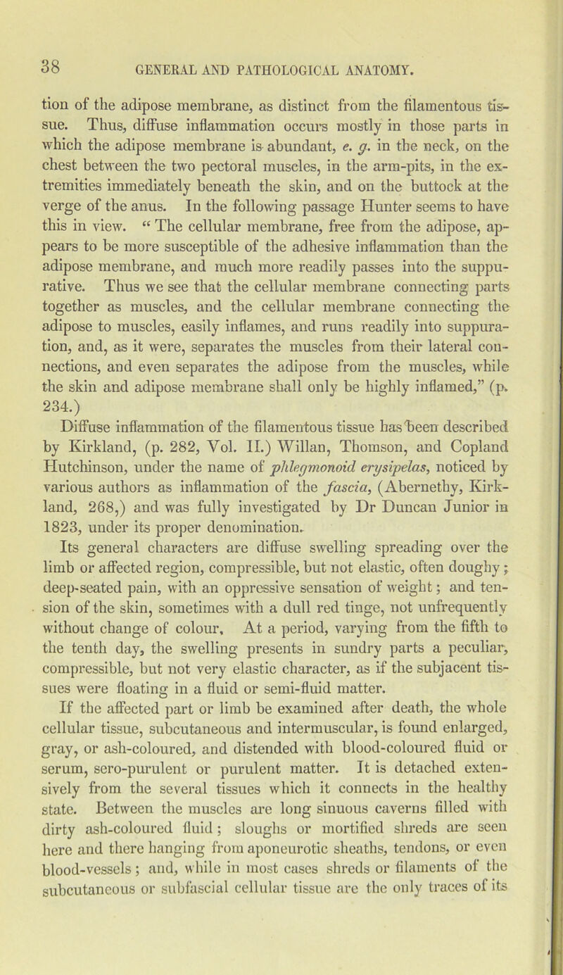 tion of the adipose membrane, as distinct from the filamentous tis- sue. Thus, diffuse inflammation occurs mostly in those parts in which the adipose membrane is abundant, e. y. in the neck, on the chest between the two pectoral muscles, in the arm-pits, in the ex- tremities immediately beneath the skin, and on the buttock at the verge of the anus. In the following passage Hunter seems to have this in view. “ The cellular membrane, free from the adipose, ap- pears to be more susceptible of the adhesive inflammation than the adipose membrane, and much more readily passes into the suppu- rative. Thus we see that the cellular membrane connecting parts together as muscles, and the cellular membrane connecting the adipose to muscles, easily inflames, and runs readily into suppura- tion, and, as it were, separates the muscles from their lateral con- nections, and even separates the adipose from the muscles, while the skin and adipose membrane shall only be highly inflamed,” (p. 234.) Diffuse inflammation of the filamentous tissue has been described by Kirkland, (p. 282, Vol. II.) Willan, Thomson, and Copland Hutchinson, under the name of plilegmonoid erysipelas, noticed by various authors as inflammation of the fascia, (Abernethy, Kirk- land, 268,) and was fully investigated by Dr Duncan Junior in 1823, under its proper denomination. Its general characters are diffuse swelling spreading over the limb or affected region, compressible, but not elastic, often doughy; deep-seated pain, with an oppressive sensation of weight; and ten- sion of the skin, sometimes with a dull red tinge, not unfrequently without change of colour. At a period, varying from the fifth to the tenth day, the swelling presents in sundry parts a peculiar, compressible, but not very elastic character, as if the subjacent tis- sues were floating in a fluid or semi-fluid matter. If the affected part or limb be examined after death, the whole cellular tissue, subcutaneous and intermuscular, is found enlarged, gray, or ash-coloured, and distended with blood-coloured fluid or serum, sero-purulent or purulent matter. It is detached exten- sively from the several tissues which it connects in the healthy state. Between the muscles are long sinuous caverns filled with dirty ash-coloured fluid ; sloughs or mortified shreds are seen here and there hanging from aponeurotic sheaths, tendons, or even blood-vessels; and, while in most cases shreds or filaments of the subcutaneous or subfascial cellular tissue are the only traces of its
