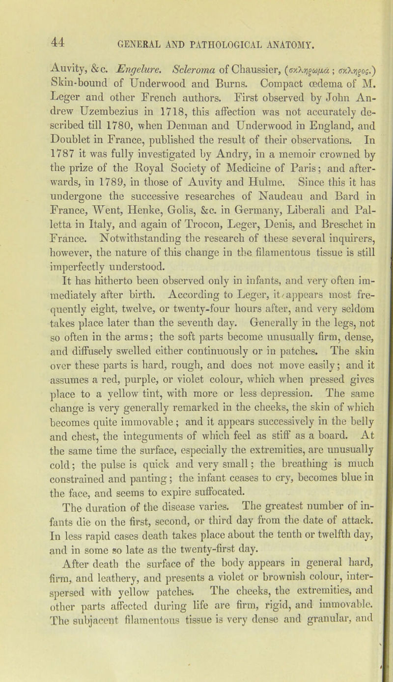 Auvity, &c. Engelure. Scleroma of Chaussier, (cxXrigufiu ; gog.) Skin-bound of Underwood and Burns. Compact oedema of M. Leger and other French authors. First observed by John An- drew Uzembezius in 1718, this affection was not accurately de- scribed till 1780, when Denman and Underwood in England, and Doublet in France, published the result of their observations. In 1787 it was fully investigated by Andry, in a memoir crowned by the prize of the Royal Society of Medicine of Paris; and after- wards, in 1789, in those of Auvity and Hulme. Since this it has undergone the successive researches of Naudeau and Bard in France, Went, Henke, Golis, &c. in Germany, Liberali and Pal- letta in Italy, and again of Trocon, Leger, Denis, and Breschet in France. Notwithstanding the research of these several inquirers, however, the nature of this change in the filamentous tissue is still imperfectly understood. It has hitherto been observed only in infants, and very often im- mediately after birth. According to Leger, it/appears most fre- quently eight, twelve, or twenty-four hours after, and very seldom takes place later than the seventh day. Generally in the legs, not so often in the arms; the soft parts become unusually firm, dense, and diffusely swelled either continuously or in patches. The skin over these parts is hard, rough, and does not move easily; and it assumes a red, purple, or violet colour, which when pressed gives place to a yellow tint, with more or less depression. The same change is very generally remarked in the cheeks, the skin of which becomes quite immovable; and it appears successively in the belly and chest, the integuments of which feel as stiff as a board. At the same time the surface, especially the extremities, are unusually cold; the pulse is quick and very small; the breathing is much constrained and panting; the infant ceases to cry, becomes blue in the face, and seems to expire suffocated. The duration of the disease varies. The greatest number of in- fants die on the first, second, or third day from the date of attack. In less rapid cases death takes place about the tenth or twelfth day, and in some so late as the twenty-first day. After death the surface of the body appears in general hard, firm, and leathery, and presents a violet or brownish colour, inter- spersed with yellow patches. The cheeks, the extremities, and other parts affected during life are firm, rigid, and immovable. The subjacent filamentous tissue is very dense and granular, and