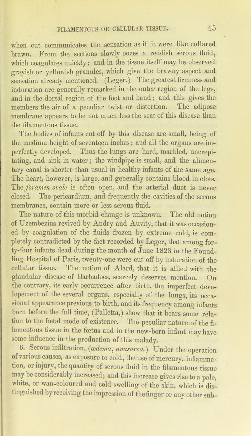 when cut communicates the sensation as if it were like collared brawn. From the sections slowly oozes a reddish serous fluid, which coagulates quickly; and in the tissue itself may be observed grayish or yellowish granules, which give the brawny aspect and sensation already mentioned. (Leger.) The greatest firmness and induration are generally remarked in the outer region of the legs, and in the dorsal region of the foot and hand; and this gives the members the air of a peculiar twist or distortion. The adipose membrane appears to be not much less the seat of this disease than the filamentous tissue. The bodies of infants cut off by this disease arc small, being of the medium height of seventeen inches; and all the organs are im- perfectly developed. Thus the lungs are hard, marbled, uncrepi- tating, and sink in water; the windpipe is small, and the alimen- tary canal is shorter than usual in healthy infants of the same age. The heart, however, is large, and generally contains blood in clots. The foramen ovale is often open, and the arterial duct is never closed. The pericardium, and frequently the cavities of the serous membranes, contain more or less serous fluid. The nature of this morbid change is unknown. The old notion of Uzembezius revived by Andry and Auvity, that it was occasion- ed by coagulation of the fluids frozen by extreme cold, is com- pletely contradicted by the fact recorded by Leger, that among for- ty-four infants dead during the month of June 1823 in the Found- ling Hospital of Paris, twenty-one were cut off by induration of the cellular tissue. The notion of Alard, that it is allied with the glandular disease of Barbadoes, scarcely deserves mention. On the contrary, its early occurrence after birth, the imperfect deve- lopement of the several organs, especially of the lungs, its occa- sional appearance previous to birth, and its frequency among infants born before the full time, (Palletta,) show that it bears some rela- tion to the foetal mode of existence. The peculiar nature of the fi- lamentous tissue in the foetus and in the new-born infant may have some influence in the production of this malady. 6. Serous infiltration, (oedema, anasarca.) Under the operation of various causes, as exposure to cold, the use of mercury, inflamma- tion, or injury, the quantity of serous fluid in the filamentous tissue may be considerably increased; and this increase gives rise to a pale, white, or wan-coloured and cold swelling of the skin, which is dis- tinguished by receiving the impression of the finger or any other sub-