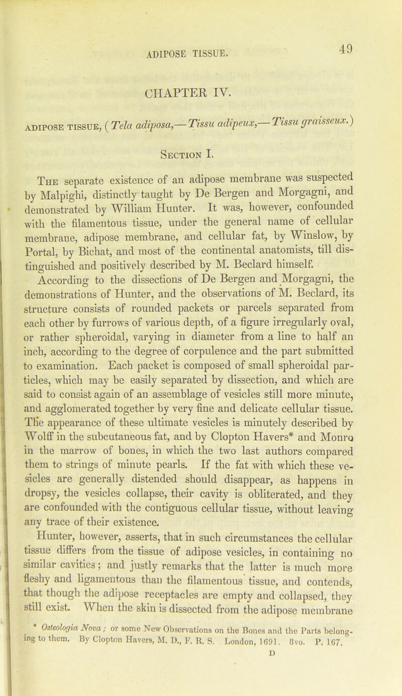 CHAPTER IV. adipose TISSUE, (Tela adiposa,— Tissu adipeux,—Tissu graisseux.) Section I. The separate existence of an adipose membrane was suspected by Malpighi, distinctly taught by De Bergen and Morgagni, and demonstrated by William Hunter. It was, however, confounded with the filamentous tissue, under the general name of cellular membrane, adipose membrane, and cellular fat, by Winslow, by Portal, by Bichat, and most of the continental anatomists, till dis- tinguished and positively described by M. Beclard himself. According to the dissections of De Bergen and Morgagni, the demonstrations of Hunter, and the observations of M. Beclard, its structure consists of rounded packets or parcels separated from each other by furrows of various depth, of a figure irregularly oval, or rather spheroidal, varying in diameter from a line to half an inch, according to the degree of corpulence and the part submitted to examination. Each packet is composed of small spheroidal par- ticles, which may be easily separated by dissection, and which are said to consist again of an assemblage of vesicles still more minute, and agglomerated together by very fine and delicate cellular tissue. THe appearance of these ultimate vesicles is minutely described by Wolff in the subcutaneous fat, and by Clopton Havers* and Monro in the marrow of bones, in which the two last authors compared them to strings of minute pearls. If the fat with which these ve- sicles are generally distended should disappear, as happens in dropsy, the vesicles collapse, their cavity is obliterated, and they are confounded with the contiguous cellular tissue, without leaving any trace of their existence. Hunter, however, asserts, that in such circumstances the cellular tissue differs from the tissue of adipose vesicles, in containing no similar cavities; and justly remarks that the latter is much more fleshy and ligamentous than the filamentous tissue, and contends, that though the adipose receptacles are empty and collapsed, they still exist. When the skin is dissected from the adipose membrane * Osteolorjia Nova; or some New Observations on the Bones and the Parts belong- ing to them. By Clopton Havers, M. D., F. R. S. London, 1 GDI. Ovo. P. 167. D