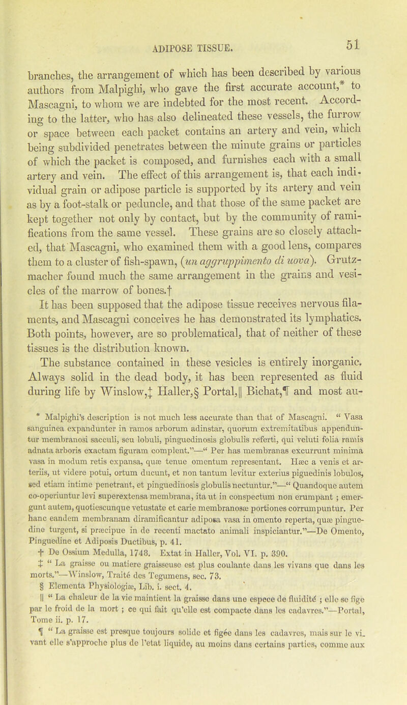 branches, the arrangement of which has been described by various authors from Malpighi, who gave the first accurate account, to Mascagni, to whom we are indebted for the most recent. Accoi d- ing to the latter, who has also delineated these vessels, the furrow or space between each packet contains an artery and vein, which being subdivided penetrates between the minute grains or particles of which the packet is composed, and furnishes each with a small artery and vein. The effect of this arrangement is, that each indi- vidual grain or adipose particle is supported by its artery and vein as by a foot-stalk or peduncle, and that those of the same packet are kept together not only by contact, but by the community of rami- fications from the same vessel. These grains are so closely attach- ed, that Mascagni, who examined them with a good lens, compares them to a cluster of fish-spawn, (iin aggruppimento di uova). Grutz- macher found much the same arrangement in the grains and vesi- cles of the marrow of bones, f It has been supposed that the adipose tissue receives nervous fila- ments, and Mascagni conceives he has demonstrated its lymphatics. Both points, however, are so problematical, that of neither of these tissues is the distribution known. The substance contained in these vesicles is entirely inorganic. Always solid in the dead body, it has been represented as fluid during life by Winslow,j TIaller,§ Portal, || Bichat,'1 and most au- * Malpighi’s description is not much less accurate than that of Mascagni. “ Vasa sanguinea expandunter in ramos arborum adinstar, quorum extremitatibus appendun- tur membranosi sacculi, seu lobuli, pinguedinosis globulis referti, qui veluti folia ramis adnata arboris exactam figuram complent.”—“ Per has membranas excurrunt minima vasa in modum retis expansa, qua; tenue omentum representant. Ilsec a venis et ar- teriis, ut videre potui, ortum ducunt, et non tantum levitur exterius piguedinis lobulos, sed etiam intime penetrant, et pinguedinosis globulis nectuntur.”—“ Quandoque autem co-operiuntur levi superextensa membrana, ita ut in conspectum non erumpant; emer- gunt autem, quotiescunque vetustate et carie membranoso: portiones corrumpuntur. Per hanc eandem membranam diramificantur adiposa vasa in omento reperta, qua: pingue- dine turgent, si praecipue in de recenti mactato animali inspiciantur.”—De Omento, Pinguedine et Adiposis Ductibus, p. 41. -f- De Ossium Medulla, 1748. Extat in Haller, Vol. VI. p. 390. I “ La graisse ou matiere graisseuse est plus coulante dans les vivans que dans les morts.”—Winslow, Traite des Tegumens, sec. 73. § Elementa Physiologia:, Lib. i. sect. 4. || “ La chaleur de la vie maintient la graisse dans une espece de fluidity ; elle se fige par le froid de la mort ; ce qui fait qu’elle est compacte dans les cadavres.”—Portal, Tome ii. p. 17. H “ Ijil graisse est presque toujours solide et figee dans les cadavres, mais sur lc vi_ vant clle s’approche plus de l’etat liquide, au moins dans certains parties, commc aux