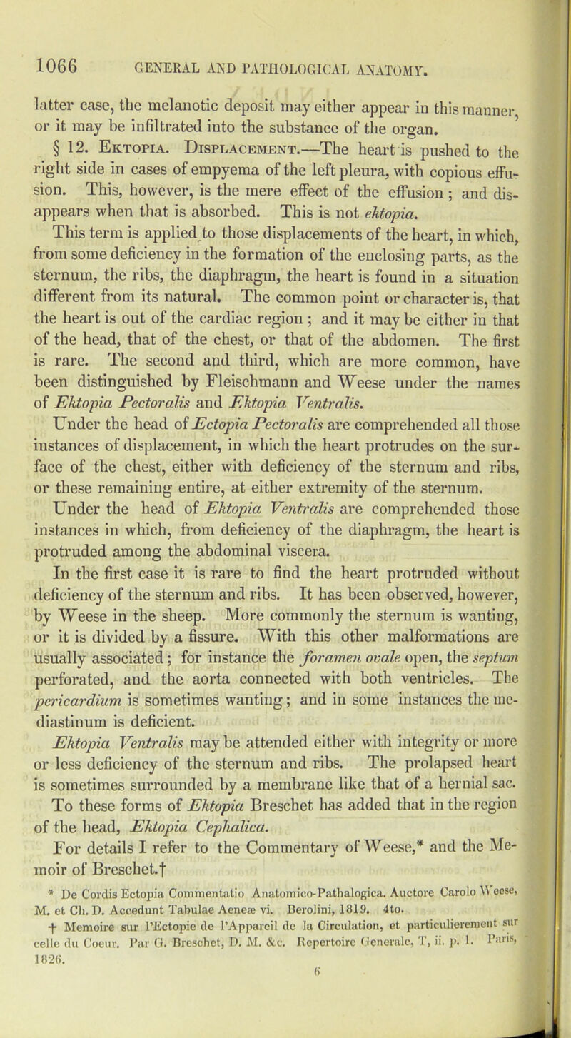 latter case, the melanotic deposit may either appear in this manner or it may be infiltrated into the substance of the organ. § 12. Ektopia. Displacement.—The heart is pushed to the right side in cases of empyema of the left pleura, with copious effu- sion. This, however, is the mere effect of the effusion ; and dis- appears when that is absorbed. This is not ektopia. This term is applied to those displacements of the heart, in which, from some deficiency in the formation of the enclosing parts, as the sternum, the ribs, the diaphragm, the heart is found in a situation different from its natural. The common point or character is, that the heart is out of the cardiac region ; and it may be either in that of the head, that of the chest, or that of the abdomen. The first is rare. The second and third, which are more common, have been distinguished by Fleischmann and Weese under the names of Ektopia Pectoralis and Ektopia Ventralis. Under the head of Ectopia Pectoralis are comprehended all those instances of displacement, in which the heart protrudes on the sur- face of the chest, either with deficiency of the sternum and ribs, or these remaining entire, at either extremity of the sternum. Under the head of Ektopia Ventralis are comprehended those instances in which, from deficiency of the diaphragm, the heart is protruded among the abdominal viscera. In the first case it is rare to find the heart protruded without deficiency of the sternum and ribs. It has been observed, however, by Weese in the sheep. More commonly the sternum is wanting, or it is divided by a fissure. With this other malformations are usually associated; for instance the foramen ovale open, the septum perforated, and the aorta connected with both ventricles. The pericardium is sometimes wanting; and in some instances the me- diastinum is deficient. Ektopia Ventralis may be attended either with integrity or more or less deficiency of the sternum and ribs. The prolapsed heart is sometimes surrounded by a membrane like that of a hernial sac. To these forms of Ektopia Breschet has added that in the region of the head, Ektopia Cephalica. For details I refer to the Commentary of Weese,* and the Me- moir of Breschet. f * De Cordis Ectopia Commcntatio Anatomico-Fathalogica. Auetore Carolo \\ oese, M. et Cli. D. Accedunt Tabulae Aenea; vi. Berolini, 1819. 4to. -|- Memoire sur FEctapie de l’Appareil de la Circulation, et particulierement sur celle du Coeur. Par G. Breschet, D. M. &e. Repertoire Generale, T, ii. p. 1. Paris, 1826. 6