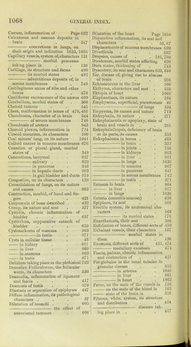 Caecum, inflammation of Page C32 Calcareous and osseous deposits in brain . . . 347 concretions in lungs, on their origin and indication 1033, 1035 Capillary vessels, system of, characters 131 morbid processes taking place in . .136 Cartilage, its structure and forms 490 its morbid states . 492 adventitious deposits of, in serous membranes . . 740 Cartilaginous union of ribs and other bones . . .478 Cauliflower excrescence of the uterus 680 Cerebellum, morbid states of . 300 Cheloid tumour . . 541 Chest, malformation in bones of 478,481 Chondroma, character of in brain 344 of serous membranes 740 Chondrosis of ureters . 943 Choroid plexus, inflammation in 724 Cirsoid aneurism, its characters 100 Coal miners’ lung, on its nature 1041 Colloid cancer in mucous membranes 676 Conarion or pineal gland, morbid states of . . 349 Concretions, lacrymal . 827 salivary . . 829 in pancreas . 848 ■ in hepatic ducts . 903 in gall bladder and ducts 919 Congestion, on its characters . 139 Consolidation of lungs, on its nature and causes . . 983 Contraction, morbid, of hand and fin- gers . . . 421 Corpuscula of bone described . 432 Croup, its nature and seat . 577 Cystidia, chronic inflammation of bladder . . ; 657 Cystirrhoea, suppurative catarrh of bladder . . . 655 Cystosarkoma of mamma . 963 1in testis . 971 Cysts in cellular tissue . 48 in kidney . . 961 in liver . . 909 in mamma . . 963 in testis . . 971 Delirium taking place in the phthisical 722 Demodex Folliculorum, the follicular worm, its characters . 530 Desmodia, inflammation of ligament and fascia . • • 417 Desmosis of testis . . 970 Diastasis or separation of epiphyses 447 Diffuse inflammation, its pathological characters ... 37 Dilatation of bronchi . . 605 the effect of aneurismal tumours . 606 Dilatation of the heart Page 1050 Disjunctive inflammation, its seat and characters . . .58,67 Displacements of mucous membranes 680 Diverticula . . . 682 Dropsies, causes of . . 191,709 Duodenum, morbid states affecting 620 Dura mater, thickening of . 743 Dysentery, its seat and characters 639, 640 Ear, disease of, giving rise to abscess of brain . . . 286 Echinococcus in the liver . 908 Ekthyma, characters and seat . 525 Ektopia of heart . . 1066 Elephantiasis, its nature . 194 Emphysema, superficial, pneumatosis 46 of lungs 594 Empyema, its causes and nature 713 Enkephalia, its nature . „ 277 Enkephalaemia or apoplexy, state of brain and vessels in . . 291 Enkephalelleipsis, deficiency of brain or its parts, its causes . 355 Enkephaloma in bones . . 488 in brain . . 352 in joints . . 756 -in kidneys . 963 in liver . . 911 in lungs . . 1036 in mamma . 967 in pancreas . 851 in serous membranes 742 in testis . . 971 Entozoa in brain . . 904 in liver . . .917 in lungs . . 1036 Enteria (enteritis mucosa) . 620 Epiphora, its seat . . 568 Erectile system, its anatomical cha- racters . . .169 its morbid states 17 6 Exanthemata, their seat . 506 Exfoliation of bones, different sorts of 450 Exhalant vessels, their characters 187 — morbid states in them . . .190 Exostosis, different sorts of 451, 474 medullary exostosis 474 Fascia, palmar, chronic inflammation and contraction of . . 421 Fat-globules in the renal tubules in granular disease . . 953 in arteries . 1046 in liver . . 901 in heart . . 1062 Fever, on the state of the vessels in 156 on the state of the blood in 163 state of the brain in . 316 Fibrous, white, system, its structure and distribution . . 414 diseases tak- ing place in . . . 417