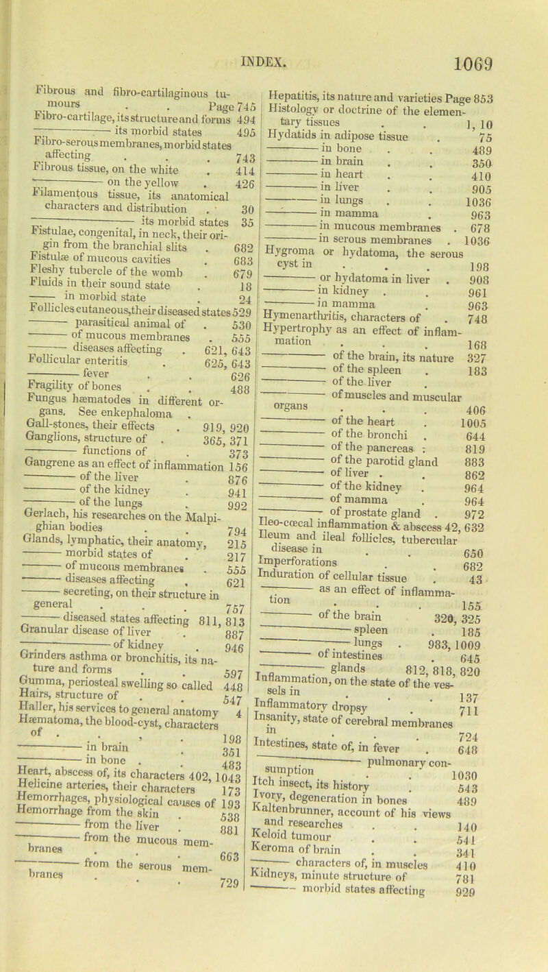 fibro-cartilaginous tu- Page 745 Fibrous and mours . , x Fibro-cartilage, its structure and forms 494 its morbid states 495 Fibro-serous membranes, morbid states affecting Fibrous tissue, on the white . on the yellow Filamentous tissue, its anatomical characters and distribution its morbid states 743 414 426 30 . ““U OLcllCB 35 Jjistulae, congenital, in neck, their ori- gin from the branchial slits . 682 Fistulas of mucous cavities . 683 Fleshy tubercle of the womb . 679 Fluids in their sound state . 18 in morbid state . 24 Follicles cutaneous,their diseased states 529 - — parasitical animal of . 530 of mucous membranes . 555 “ ... \ diseases affecting . 621, 643 4 ollicular enteritis . 625 643 fever . , ’ 393 Fragility of bones . . 433 Fungus hammtodes in different or- i gans. See enkephaloma Gall-stones, their effects . 919 920 Ganglions, structure of . 365* 371 functions of . 373 Gangrene as an effect of inflammation 156 373 941 992 794 215 217 555 621 of the liver ■ of the kidney of the lungs Hepatitis, its nature and varieties Page 853 Histology or doctrine of the elemen- tary tissues . . 110 Hydatids in adipose tissue . * 75 in bone . . 489 in brain . . 350 in heart . . 410 in liver . . 905 — in lungs . . 1036 in mamma . 933 in mucous membranes . 678 in serous membranes . 1036 Hygroma or hydatoma, the serous cystin . . . 193 or hydatoma in liver . 908 in kidney . , 931 in mamma . 933 Hymenarthritis, characters of . 748 Hypertrophy as an effect of inflam- illation , . ^ jgjj °f the brain, its nature 327 - of the spleen . 183 of the liver of muscles and muscular organs Gerlach, his researches on the Malui- ^ ghian bodies . . 1 Glands, lymphatic, their anatomv, morbid states of of mucous membranes ■ diseases affecting — of the heart — of the bronchi — of the pancreas ; — of the parotid gland — of liver . — of the kidney — of mamma —7 of prostate gland 5 * - secreting, on their structure in general diseased states affecting I >• / ll (1A n n f 1* UJ Granular disease of liver - of kidney 757 811, 813 887 946 Grinders asthma or bronchitis, its na- _ ture and forms . . 597 Gumma, periosteal swelling so called 448 Hairs, structure of . _ Haller, his services to general anatomy ° 4 Hrematoma, the blood-cyst, characters 0f * . * . • • 198 — in brain . gg, in bone . . Heart, abscess of, its characters 402, 1043 Hehcine arteries, their characters 173 Hemorrhages, physiological causes of 193 Hemorrhage from the skin . 533 * from the liver . 33 ] ~ from the mucous mem- branes „ • • • 663 I fr°m the serous mem- branes . „„ 729 406 1005 644 819 883 862 964 964 T1 , . gjanu . 972 tleo-coecal inflammation & abscess 42, 632 Ileum and ileal follicles, tubercular disease in , _ ggg Imperforations . ’ _ g82 Induration of cellular tissue . 43 —— as an effect of inflamma- tlon 155 - of the brain 320, 325 spleen . 135 7— Jungs • 983,1009 or intestines . ^45 Tnfll glands 812,818, 820 Inflammation, on the state of the ves- selsin . j„7 Inflammatory dropsy . 711 Insanity, state of cerebral membranes Intestines, state of, in fever . 648 pulmonary con- sumption t 1030 Itch insect, its history . 543 Ivory, degeneration in bones 489 •tvaitenbrunner, account of his views and researches Keloid tumour Keroma of brain characters of, in muscles Kidneys, minute structure of morbid states affecting 140 541 341 410 781 929