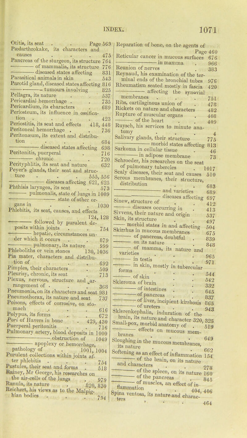 Otitis, its seat . . Page 569 Predartlirokake, its characters and causes . . . 475 Pancreas of the sturgeon, its structure 764 of mammalia, its structure 776 diseased states affecting 831 Parasitical animals in skin . 543 Parotid gland, diseased states affecting 816 tumours involving 825 Pellagra, its nature . . ' 537 Pericardial hemorrhage . . 735 Pericardium, its characters . 689 Periosteum, its influence in ossifica- tion .... 423 Periostitis, its seat and effects 418, 448 Peritoneal hemorrhage . . 736 Peritoneum, its extent and distribu- tion 684 —— diseased states affecting 698 Peritonitis, puerperal . 716 chronic . . 7 20 Perityphlitis, its seat and nature 632 Peyer’s glands, their seat and struc- ture . . 555, 556 — diseases affecting 621, 625 Phthisis laryngea, its seat . 573 pulmonalis, state of lungs in 1009 state of other or- gans .in . . .1030 Phlebitis, its seat, causes, and effects 124, 128 followed by purulent de- posits within joints . . 754 hepatic, circumstances un- der which it occurs . . 879 pulmonary, its nature 999 Phleboliths or vein stones 130, 1036 Pia mater, characters and distribu- tion of . . t 592 Pimples, their characters . 509 Pleurisy, chronic, its seat . 713 Plexus, nervous, structure and ^ar- rangement of . . 358 Pneumonia, on its characters and seat 981 Pneumothorax, its nature and seat 737 Poisons, effects of corrosive, on sto- “ach . •• • .616 Polypus, its forms , . 572 Pori of Havers in bone . 429,430 Puerperal peritonitis . . * 716 Pulmonary artery, blood deposits in 1000 — obstruction of 1049 ■ apoplexy or hemorrhage, pathology of . 1001, 1004 Purulent collections within joints af- ter phlebitis . . , 754 Pustules, their seat and forms . 513 Rainey, Mr George, his researches on the air-cells of the lungs . 579 Ranula, its nature . 820 830 Reichert, his views as to the Malpig-’ hian bodies . . _ 7^ Reparation of bone, on the agents of Page 460 Reticular cancer in mucous surfaces 676 . jn mamma . 966 Reunion of nerves . . 383 Reynaud, his examination of the ter- minal ends of the bronchial tubes 976 Rheumatism seated mostly in fascia 420 : affecting the synovial membranes . . .751 Ribs, cartilaginous union of . 473 Rickets on nature and characters 482 Rupture of muscular organs . 408 of the heart , . 499 Ruysch, his services to minute ana- tomy . . 4 Salivary glands, their structure 775 ~ : morbid states affecting 813 Sarkoma in cellular tissue . 45 in adipose membrane 73 Schroeder, his researches on the seat of pulmonary tubercles . 1017 Scaly diseases, their seat and causes 510 °erous membranes, their structure distribution . . ' 683 and varieties 689 ~ ‘ diseases affecting 697 Smew, structure of . . 419 — diseases occurring in . 4 j •> Sivvens, their nature and origin 537 Skin, its structure . 4gy morbid states in and affecting 504 okirrhus in mucous membranes 675 of pancreas, doubtful . 839 on its nature . g48 of mamma, its nature and varieties . --— in testis . j in skin, mostly in tubercular forms ..,, of skin * rlo Skleroma of brain . ' p of intestines . _ of pancreas . _ 337 of liver, incipient kirrhosis 865 of ureters . Q4 , Sklerenkephalia, induration of‘the brain, its nature and character 320 325 Small-pox, morbid anatomy of . 'slo effects on mucous mem- branes 649 Sloughing in the mucous membranes, its nature . ’ Softening as an effect of inflammation 154 of the spleen, on its nature 1 fin ot the pancreas . fi4 —- of muscles, an effect of in flammation . 404, 4Q(. rj . • . 4 U4 tens Vent°SU’lts nature and charao- 464