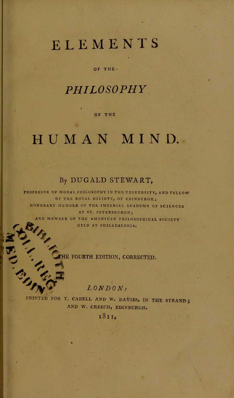 elements OF THE- PHILOSOPHY OF THE HUMAN MIND. PROFESSOR OF MORAL PHILOSOPHY IN THE UNIVERSITY, AND FELLOW OF THE ROYAL SOCIETY, OF EDINBURGH; HONORARY MEMBER OF THE IMPERIAL ACADEMY OF SCIENCES AT ST. PETERSBURGH; AND MEMBER OF THE AMERICAN PHILOSOPHICAL SOCIETY HELD AT PHILADELPHIA. By DUGALD STEWART, LONDON: rniNTED FOR T. CADELL AND W. DAVIES, IN THE STRAND J ■ JlTHE FOURTH EDITION, CORRECTED. AND W. CREECH, EDINBURGH. l8l I.