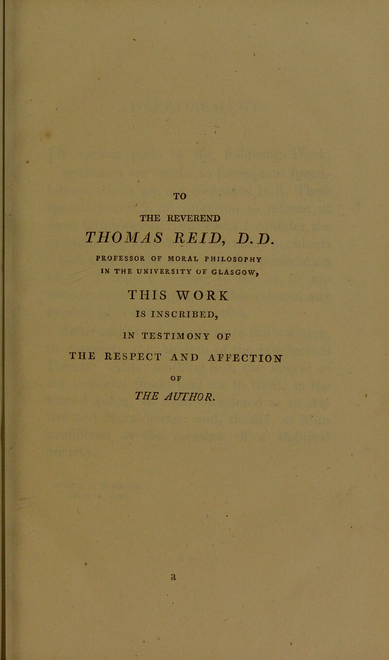 THE REVEREND THOMAS REID, D.D. PROFESSOR OF MORAL PHILOSOPHY IN THE UNIVERSITY OF GLASGOW, THIS WORK IS INSCRIBED, IN TESTIMONY OF THE RESPECT AND AFFECTION OF THE AUTHOR. a