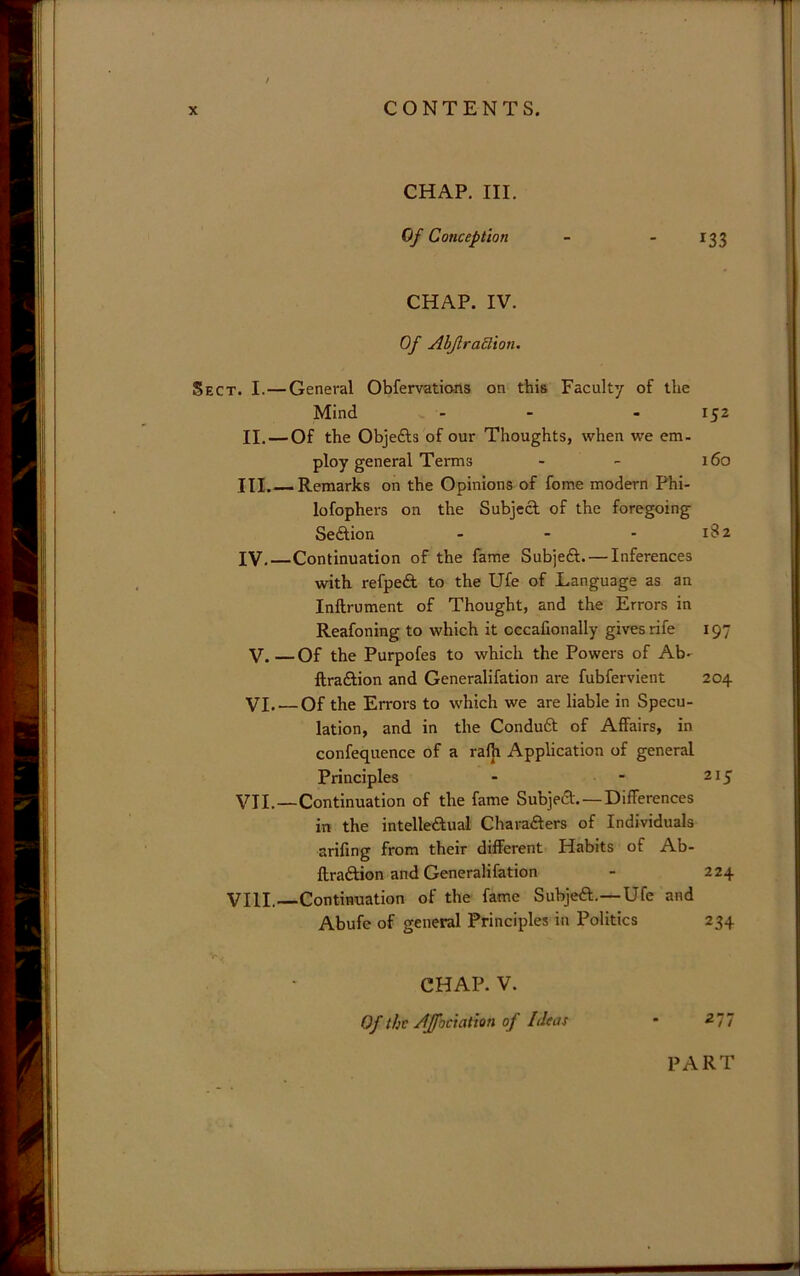CHAP, III. Of Conception - - 133 CHAP. IV. Of AbflraSlion. Sect. I.—General Obfervations on this Faculty of the Mind - - - 152 II. — Of the Objefts of our Thoughts, when we em- ploy general Terms - - 160 III. —Remarks on the Opinions of fome modern Phi- lofophei's on the Subject of the foregoing Sedtion - - - 1S2 IV. Continuation of the fame Subjedt. — Inferences with refpeft to the Ufe of Language as an Inftrument of Thought, and the Errors in Reafoning to which it occafionally gives rife 197 V. — Of the Purpofes to which the Powers of Ab- ftradtion and Generalifation are fubfervient 204 VI. — Of the Errors to which we are liable in Specu- lation, and in the Condudt of Affairs, in confequence of a rafji Application of general Principles - - 215 VII.—Continuation of the fame Subjedl.—Differences in the intelledtual Charadters of Individuals arifing from their different Habits of Ab- ftradfion and Generalifation - 224 VIII. Continuation of the fame Subjedf.—Ufe and Abufe of general Principles in Politics 234 CHAP. V. Of the Affociation of Ideat - 277 PART