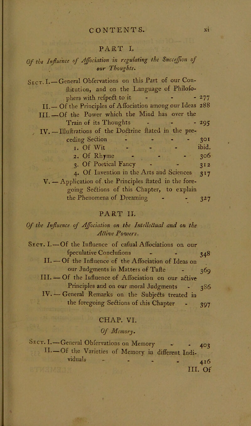 / CONTENTS. xi PART I. Of the Influence of flffociation in regulating the Siiccejflon of our Thoughts. Sect. I.—General ObfeiTations on this Part of our Con- ftitution, and on the Language of Philofo- phers with refpeft to it - - - ‘^11 II.— Of the Principles of AlTociation among our Ideas 288 III. —Of the Power which the Mind has over the Train of its Thoughts . - - 295 IV. — Illuftrations of the Doftrine ftated in the pre- ceding Settion - - - - 301 1. Of Wit - - - ibid. 2. Of Rhyme - 306 3. Of Poetical Fancy - - 312 4. Of Invention in the Arts and Sciences 317 V. — Application of the Principles Hated in the fore- going Sedfions of this -Chapter, to explain the Phenomena of Dreaming - - 327 PART II. Of the Influence of AJfociation on the IntelleBual and on the Active Powers. Sect. I. — Of the Influence of cafual Affociations on our fpeculative Conclufions II. — Of the Influence of the Afibciation of Ideas on our Judgments in Matters of Tafte III. — Of the Influence of Afibciation on our aftive Principles and on our moral Judgments IV. — General Remarks on the Subjefts treated in the foregoing Seftions of this Chapter 348 369 3S6 397 CHAP. VI. Of Memory. Sect. I. — General Obfervations on Memory -■ . 403 -Of the Varieties of Memory in different Indi- ■ - - - 416 III. Of II,. viduals