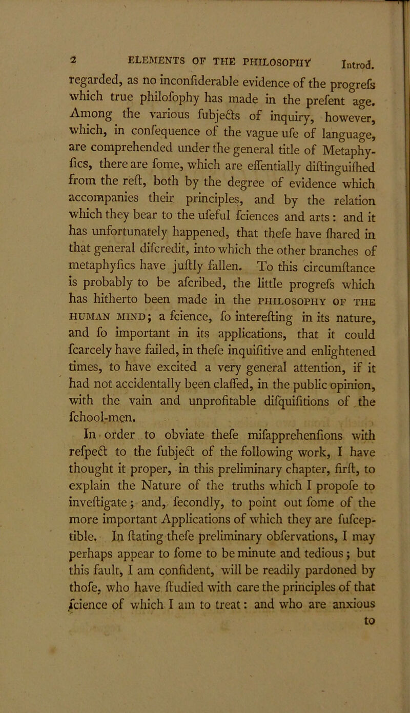 regarded, as no inconfiderable evidence of the progrefs which true philofophy has made in the prefent age. Among the various fubjefts of inquiry, however, which, in confequence of the vague ufe of language, are comprehended under the general title of Metaphy- fics, there are fome, which are elTentially diftinguilhed from the reft, both by the degree of evidence which accompanies their principles, and by the relation which they bear to the ufeful fciences and arts: and it has unfortunately happened, that thefe have fliared in that general difcredit, into which the other branches of metaphyfics have juftly fallen. To this circumftance is probably to be afcribed, the little progrefs which has hitherto been made in the philosophy of the HUMAN mind; a fcience, fo interefting in its nature, and fo important in its applications, that it could fcarcely have failed, in thefe inquifitive and enlightened times, to have excited a very general attention, if it had not accidentally been claffed, in the public opinion, with the vain and unprofitable difquifitions of the fchool-men. In order to obviate thefe mifapprehenftons with refpedl to the fubjeft of the following work, I have thought it proper, in this preliminary chapter, firft, to explain the Nature of the truths which I propofe to inveftigate; and, fecondly, to point out fome of the more important Applications of which they are fufcep- tible. In dating thefe preliminary obfervations, I may perhaps appear to fome to be minute and tedious; but this fault, I am confident, will be readily pardoned by thofe, who have ftudied with care the principles of that fcience of which I am to treat: and who are anxious to