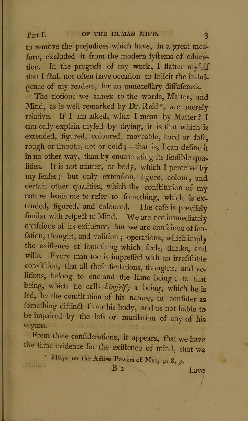 to remove the prejudices which have, in a great mea- fure, excluded it from the modern fyftems of educa- tion. In the progrefs of my work, I flatter myfelf that I fliall not often have occafion to folicit the indul- gence of my readers, for an unneceflary diffufenefs. The notions we aimex to the words. Matter, and Mind, as is well remarked by Dr. Reid *, are merely relative. If I am afked, what I mean by Matter ? I can only explain myfelf by faying, it is that which is extended, figured, coloured, moveable, hard or foft, rough or fmooth, hot or cold;—that is, I can define it in no other way, than by enumerating its fenfible qua- lities. It is not matter, or body, which I perceive by my fenfes; but only extenfion, figure, colour, and certain other qualities, which the conftitution of my nature leads me to refer to fomething, which is ex- tended, figured, and coloured. The cafe is precifely fimilar with refpe£t to Mind. We are not immediately confcious of its exiftence, but we are confcious of fen- fation, thought, and volition j operations, which imply the exiftence of fomething which feels, thinks, and wills. Every man too is imprelfed with an irrefiftible conviction, that all thefe fenfations, thoughts, and vo- litions, belong to one and the fame being ; to that being, which he calls a being, which he is led, by the conftitution of his nature, to confider as fomething diftind from his body, and as not liable to be impaired by the lofs or mutilation of any of his organs. From thefe confiderations, it appears, that we have tlie fame evidence for the exiftence of mind, that we * Eflays on the Aftive Powers of Man, p, 8, 9. B 2 hav^