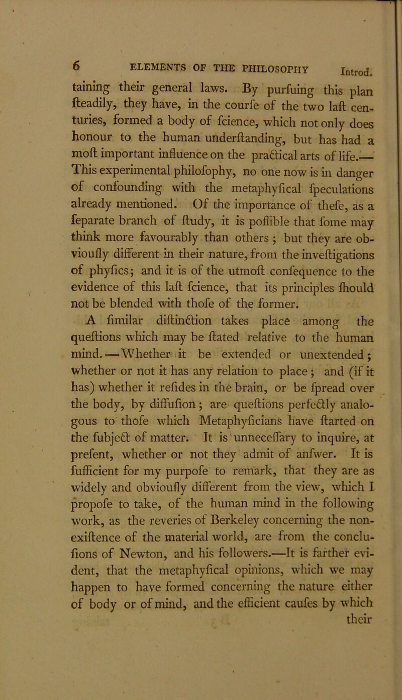 taining their general laws. By purfuing this plan fteadily, they have, in the courfe of the two lafl: cen- turies, formed a body of fcience, which not only does honour to the human underftanding, but has had a moftimportant influence on the praftical arts of life.— This experimental philofophy, no one now is in danger of confounding with the metaphyfical fpeculations already mentioned. Of the importance of thefe, as a feparate branch of ftudy, it is poflible that fome may think more favourably than others ; but they are ob- vioufly different in their nature, from the inveftigations of phyfics; and it is of the utmoft confequence to the evidence of this lafl fcience, that its principles fhould not be blended with thofe of the former. A fimilar diftindlion takes place among the queftions which may be ftated relative to the human mind. —Whether it be extended or unextended ; tvhether or not it has any relation to place; and (if it has) whether it refides in the brain, or be fpread over the body, by diffufion; are- queftions perfedlly analo- gous to thofe which Metaphyficians have flatted on the fubje£l of matter. It is unneceflary to inquire, at prefent, whether or not they admit of anfwer. It is fufficient for my purpofe to remark, that they are as widely and obvioufly different from the view, which I propofe to take, of the human mind in the following work, as the reveries of Berkeley concerning the non- exiftence of the material world, are from the conclu- fions of Newton, and his followers.—It is farther evi- dent, that the metaphyfical opinions, which we may happen to have formed concerning the nature either of body or of mind, and the efficient caufes by which their