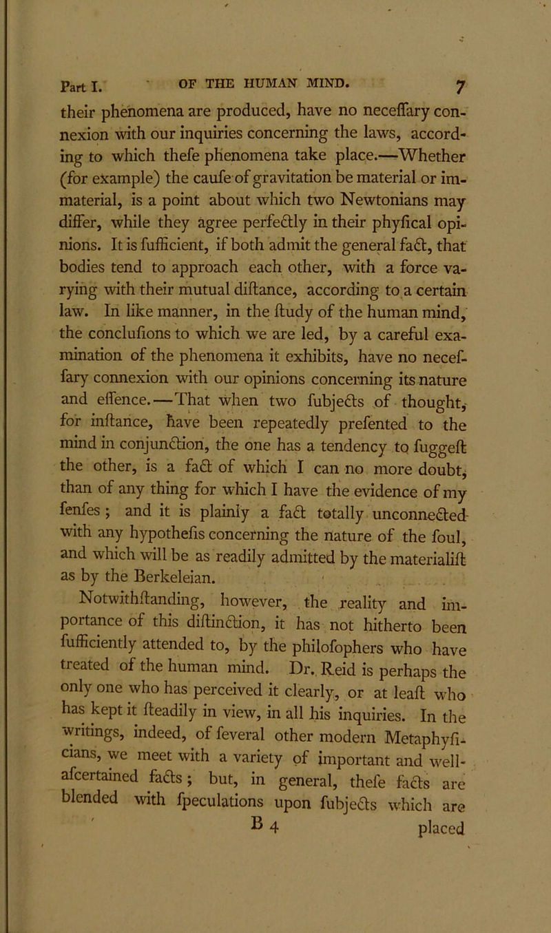 their phenomena are produced, have no neceffary con- nexion with our inquiries concerning the laws, accord- ing to which thefe phenomena take place.—Whether (for example) the caufe of gravitation be material or im- material, is a point about which two Newtonians may differ, while they agree perfefUy in their phyfical opi- nions. It is fufficient, if both admit the general fad, that bodies tend to approach each other, with a force va- rying with their mutual diflance, according to a certain law. In like manner, in the ftudy of the human mind, the conclufions to which we are led, by a careful exa- mination of the phenomena it exhibits, have no necef- fary connexion with our opinions concerning its nature and effence.—That when two fubjeds of thought,' for inftance, have been repeatedly prefented to the mind in conjundion, the one has a tendency to fugged the other, is a fad of which I can no more doubtj than of any thing for which I have the evidence of my fenfes ; and it is plainly a fad totally unconneded- with any hypothefis concerning the nature of the foul, and which will be as readily admitted by the materialid as by the Berkeleian. Notwithdanding, however, . the reality and im- portance of this didindion, it has not hitherto been fufficiently attended to, by the philofophers who have treated of the human mind. Dr. Reid is perhaps the only one who has perceived it clearly, or at lead who has kept it deadily in view, in all his inquiries. In the writings, indeed, of feveral other modern Metaphyfi- cians, we meet with a variety of important and w^ell- afcertained fads; but, in general, thefe fads are blended with fpeculations upon fubjeds which are ^ 4 placed