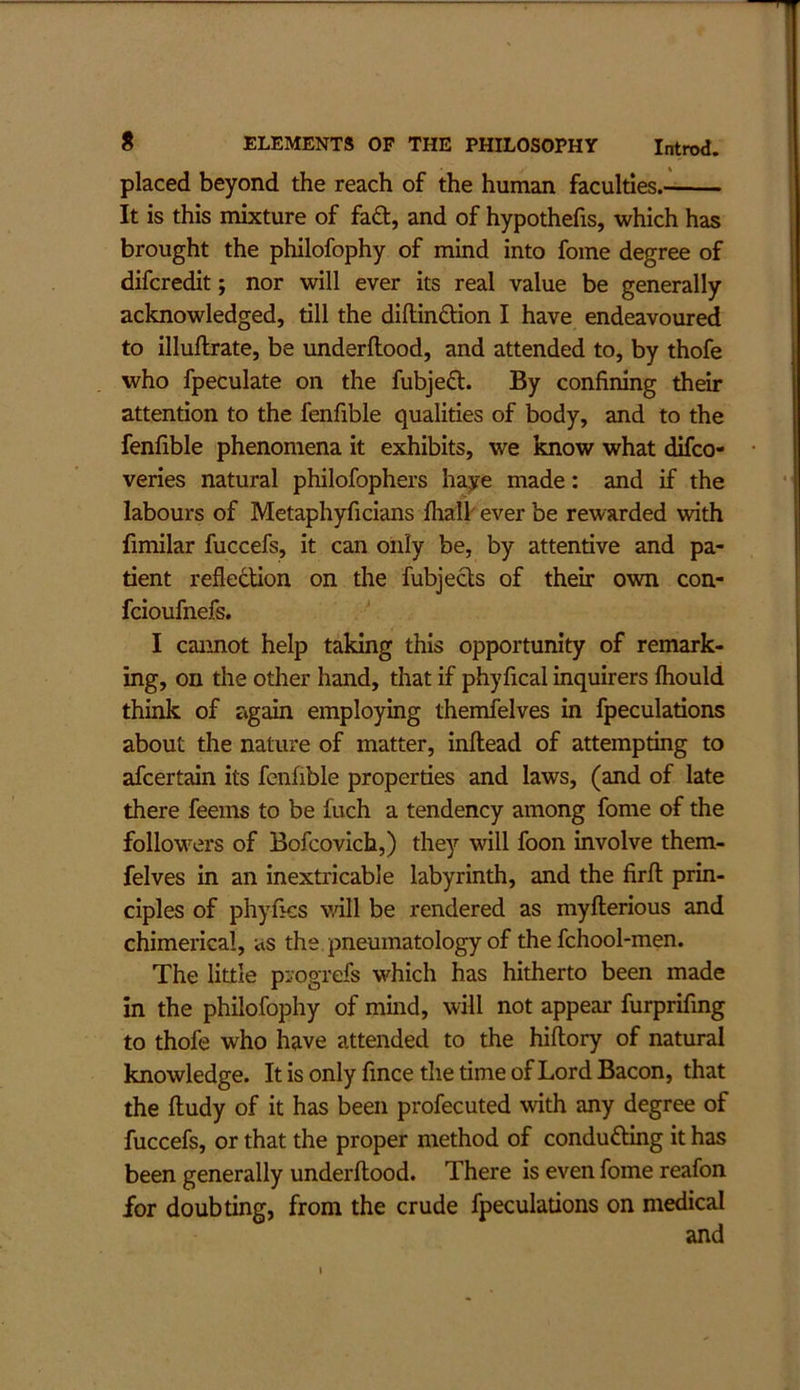 placed beyond the reach of the human faculties. It is this mixture of fad, and of hypothecs, which has brought the philofophy of mind into fome degree of difcredit; nor will ever its real value be generally acknowledged, till the diflindion I have endeavoured to illuftrate, be underftood, and attended to, by thofe who fpeculate on the fubjed. By confining their attention to the fenfible qualities of body, and to the fenfible phenomena it exhibits, we know what difco- veries natural philofophers haye made: and if the labours of Metaphyficians Ihall ever be rewarded with fimilar fuccefs, it can only be, by attentive and pa- tient reflection on the fubjeds of their own con- fcioufnefs. I cannot help taking this opportunity of remark- ing, on the other hand, that if phyfical inquirers fliould think of ag^ employing themfelves in fpeculations about the nature of matter, inftead of attempting to afcertain its fenfible properties and laws, (and of late there feems to be fuch a tendency among fome of the follow’^ers of Bofcovich,) they will foon involve them- felves in an inextricable labyrinth, and the firfl: prin- ciples of phyfics will be rendered as myfterious and chimerical, as the pneumatology of the fchool-men. The little progrefs which has hitherto been made in the philofophy of mmd, will not appear furprifing to thofe who have attended to the hiftory of natural knowledge. It is only fince the time of Lord Bacon, that the ftudy of it has been profecuted with any degree of fuccefs, or that the proper method of conduding it has been generally underftood. There is even fome reafon for doubting, from the crude fpeculations on medical and