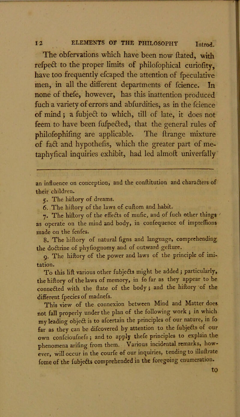 The obfervations which have been now ftated, with refped to the proper limits of philofophical curiofity, have too frequently efcaped the attention of fpeculative men, in all the different departments of fcience. In none of thefe, however, has this inattention produced fuch a variety of errors and abfurdities, as in the fcience of mind; a fubjed to which, till of late, it does not feem to have been fufpeded, that the general rules of philofophifmg are applicable. The ftrange mixture of fad and hypothefis, which the greater part of me- taphyfical inquiries exhibit, had led almoft univerfally an influence on conception, and the conftitution and charaSers of their children. 5. The hillory of dreams. 6. The hiflory of the laws of cuftom and habit. 7. The hillory of the cffeas of mufic, and of fuch other things as operate on the mind and body, in confequence of impreflions made on the fenfes. 8. The hillory of natural figns and language, comprehending the doftrine of phyfiognomy and of outward gellure. 9. The hillory of the power and laws of the principle of imi- tation. To this lift various other fubjedls might be added j particularly, the hillory of the laws of memory, in fo far as they appear to be conneded with the Hate of the body; and the hillory of the different fpecies of madnefs. This view of the connexion between Mind and Matter does not fall properly under the plan of the following work ; in which my leading objeft is to afeertain the principles of our nature, in fo far as they can be difeovered by attention to the fubje£ls of our own confeioufnefs; and to apply thefe principles to explmn the phenomena arifing from them. Various incidental remarks, how- ever, will occur in the courfe of our inquiries, tending to illuftrate fome of the fubjeds comprehended in the foregoing enumeration. to
