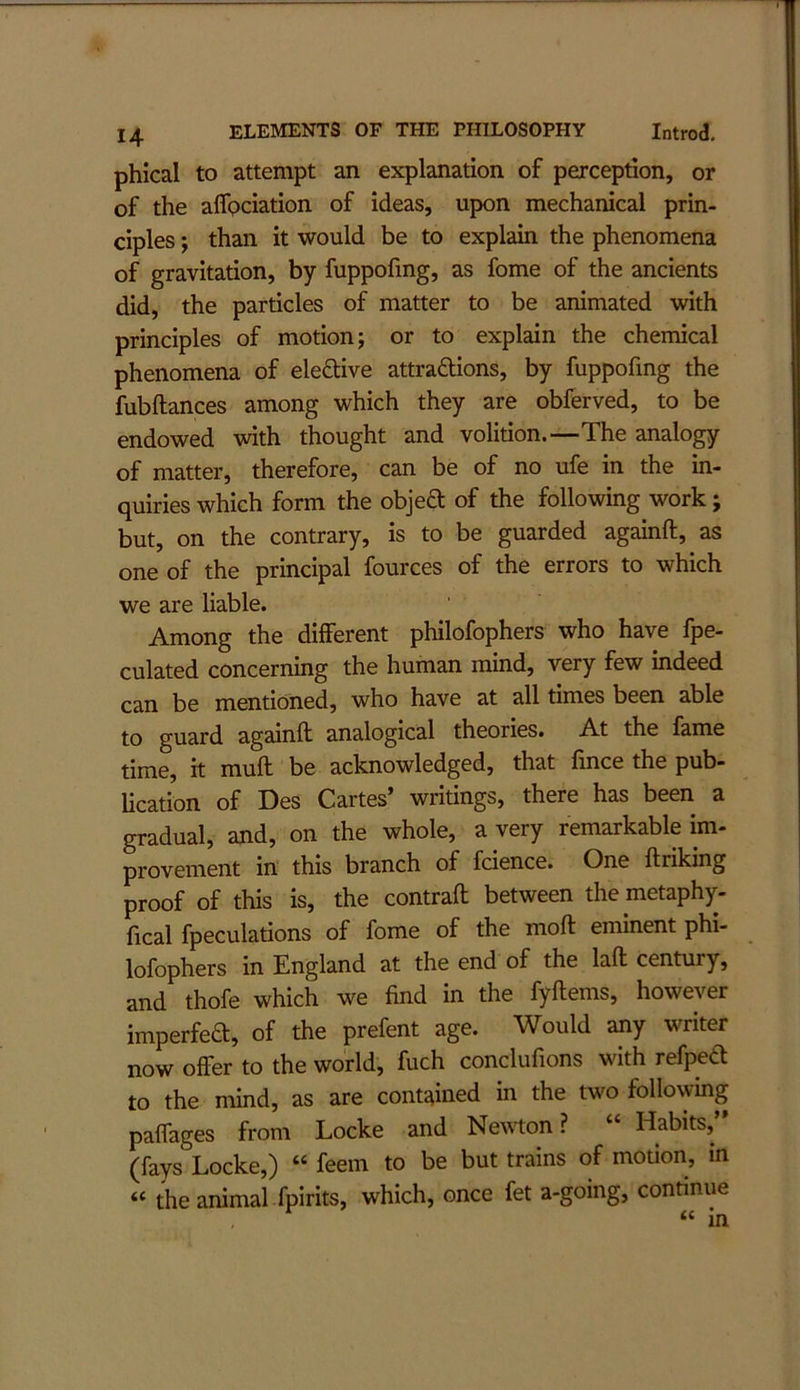 phical to attempt an explanation of perception, or of the alfpciation of ideas, upon mechanical prin- ciples ; than it would be to explain the phenomena of gravitation, by fuppofmg, as fome of the ancients did, the particles of matter to be animated with principles of motion; or to explain the chemical phenomena of eleftive attraftions, by fuppofmg the fubftances among which they are obferved, to be endowed with thought and volition.—The analogy of matter, therefore, can be of no ufe in the in- quiries which form the objeft of the following work; but, on the contrary, is to be guarded againft, as one of the principal fources of the errors to which we are liable. Among the different philofophers who have fpe- culated concerning the human mind, very few indeed can be mentioned, who have at all times been able to guard againft analogical theories. At the fame time, it mull be acknowledged, that fince the pub- lication of Des Cartes’ writings, there has been a gradual, and, on the whole, a very remarkable im- provement in this branch of fcience. One flriking proof of this is, the contrafl between the metaphy- fical fpeculations of fome of the moll eminent phi- lofophers in England at the end of the lafl century, and thofe which we find in the fyflems, however imperfea, of the prefent age. Would any writer now offer to the world, fuch conclufions with refpea to the mind, as are contained in the two following paffages from Locke and Ne\\ton ? “ Habits, (fays Locke,) “ feem to be but trains of motion, in « the animal fpirits, which, once fet a-going, continue “ in