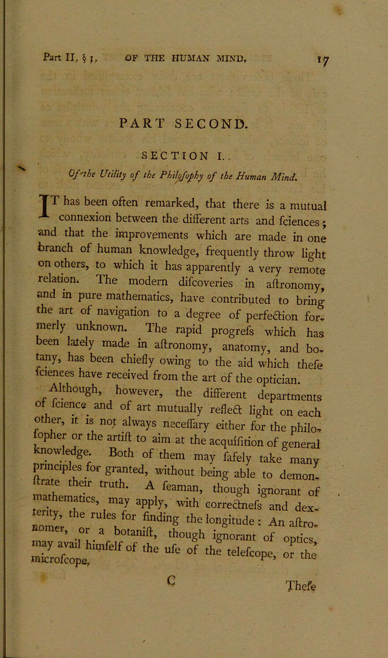 PART SECOND. SECTION I., Of'the Utility of the Philofophy of the Human Mind, TT has been often remarked, that there is a mutual connexion between the different arts and fciences; and that the improvements which are made in one branch of human knowledge, frequently throw light on others, to which it has apparently a very remote relation. The modern difcoveries in aftronomy, and in pure mathematics, have contributed to bring the art of navigation to a degree of perfedion for, merly unknown. The rapid progrefs which has been lately made in aftronomy, anatomy, and bo, tany, has been chiefly owing to the aid which thefe Icienees have received from the art of the optician. Although, however, the different departments of fcience and of art mutually reflet light on each ot er. It is not always neceffary either for the philo^ foplier or the artift to aim at the acquifition of general ^owledge. Both of them may fafely take many Lit demon- math r ^ of teritv^h “’,™7 oo™anefs and dex- Io2; ' I : An aftro. omcr, or a botamft, though ignorant of optics St ' C Thefe