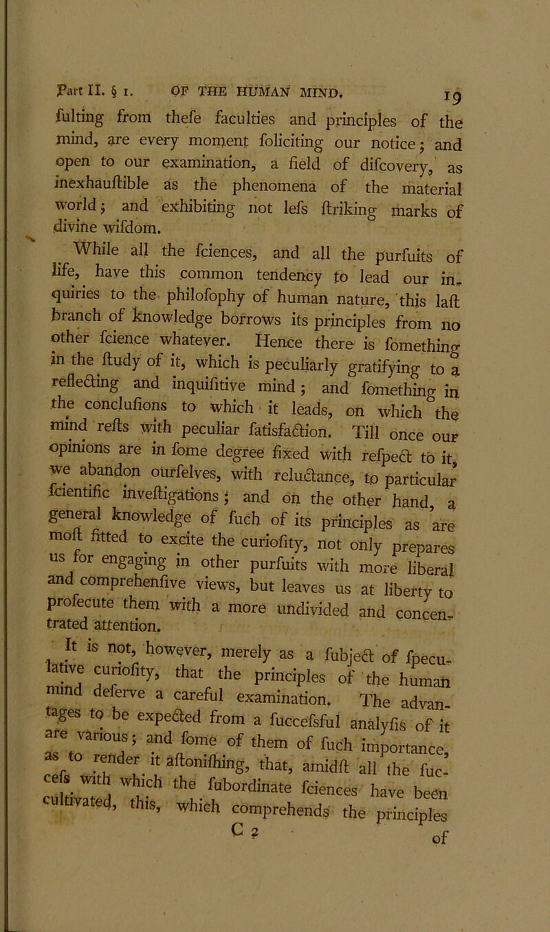 fulting from thefe faculties and principles of the mind, are every moment foliciting our notice; and open to our examination, a field of difcovery, as inexhauftible as the phenomena of the material world; and exhibiting not lefs flriking marks of divine wifdom. While all the fciences, and all the purfuits of life, have this common tendency to lead our in. quiries to the philofophy of human nature, this laft branch of knowledge borrows its principles from no other fcience whatever. Hence there is fomething in the ftudy of it, which is peculiarly gratifying to ^ refleding and inquifitive mind; and fomething in the conclufions to which it leads, on which the mind refls with peculiar fatisfa^ion. Till once ouf opinions are in fome degree fixed with refpea to it we abandon ourfelves, with reliLdance, to particular fcientific invefligations; and on the other hand a general knowledge of fuch of its principles as are moft fitted to ex^clte the curiofity, not only prepares us tor engaging jn other purfuits with more liberal and comprehenfive views, but leaves us at liberty to profecute them with a more undivided and concen- trated attention. It IS not, however, merely as a fubjeft of fpecu- lanve cunofity, that the principles of the human d deferve a careful examination. The advan- tages to be expeaed from a fuccefsful analyfts of it ye vanous; and fome of them of fuch importance cl w^h h-'he fuc! cefs with which the fubordinate fciences have been u ivated, this, which comprehends the principles ^ ? of