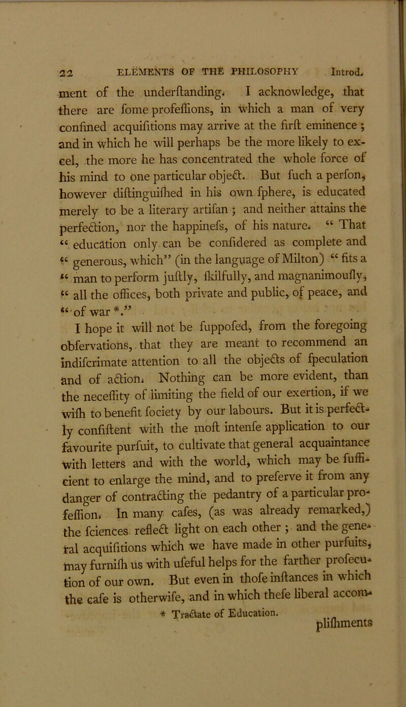 ment of the underftandingi I acknowledge, that there are fome profeffions, in which a man of very confined acquifitions may arrive at the firft eminence ; and in which he vdll perhaps be the more likely to ex- cel, the more he has concentrated the whole force of his mind to one particular objeft. But fuch a perfon, however diflinguifhed in his own fphere, is educated merely to be a literary artifan ; and neither attains the perfeftion, nor the happinefs, of his nature. “ That “ education only can be confidered as complete and generous, which” (in the language of Milton) “ fits a “ man to perform juftly, fkilfully, and magnanimouflvi all the offices, both private and public, of peace, and “'of war*.” I hope it will not be fuppofed, from the foregoing obfervatiohS, that they are meant to recommend an indifcrimate attention to all the objefts of fpeculation and of aftiotij Nothing can be more evident, than the neceffity of limiting the field of our exertion, if we wifh to benefit fociety by our labours. But it is perfedl-* iy confiflent with the mofl intenfe application to our favourite purfuit, to cultivate that general acquaintance with letters and with the world, which inay be fuffi- cient to enlarge the mind, and to preferve it from any danger of contrafting the pedantry of a particular pro- feffion, In many cafes, (as was already remarked,) the fciences refleft light on each other ; and the gene* tal acquifitions which we have made in other purfuits, tnay furnifh us with ufeful helps for the farther profecu* tion of our own. But even in thofe inftances in which the cafe is otherwife, and in which thefe liberal accom- * Tractate of Education. pliffiments