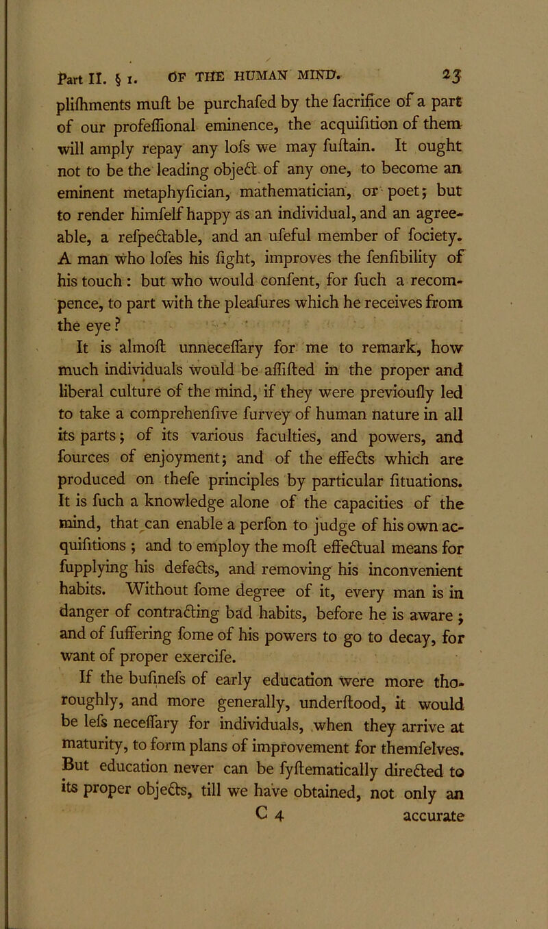 pliihments muft be purchafed by the facrifice of a part of our profeffional eminence, the acquifition of them will amply repay any lofs we may fuftain. It ought not to be the leading objeft of any one, to become an eminent metaphyfician, mathematician, or poet j but to render himfelf happy as an individual, and an agree- able, a refpedable, and an ufeful member of fociety, A man who lofes his fight, improves the fenfibility of his touch: but who would confent, for fuch a recom- pence, to part with the pleafures which he receives from the eye ? ‘ It is almoft unnecelTary for me to remark, how much individuals would be alTifted in the proper and liberal culture of the mind, if they were previoufly led to take a comprehenfive furvey of human nature in all its parts; of its various faculties, and powers, and fources of enjoyment; and of the effeds which are produced on thefe principles by particular fituations. It is fuch a knowledge alone of the capacities of the mind, that can enable a perfon to judge of his own ac- quifitions ; and to employ the moft effedtual means for fupplying his defers, and removing his inconvenient habits. Without fome degree of it, every man is in danger of contrading bad habits, before he is aware ; and of fuffering fome of his powers to go to decay, for want of proper exercife. If the bufmefs of early education were more tho- roughly, and more generally, underflood, it would be lefs necelfary for individuals, when they arrive at maturity, to form plans of improvement for themfelves. But education never can be fyftematically direfted to its proper objeds, till we have obtained, not only an