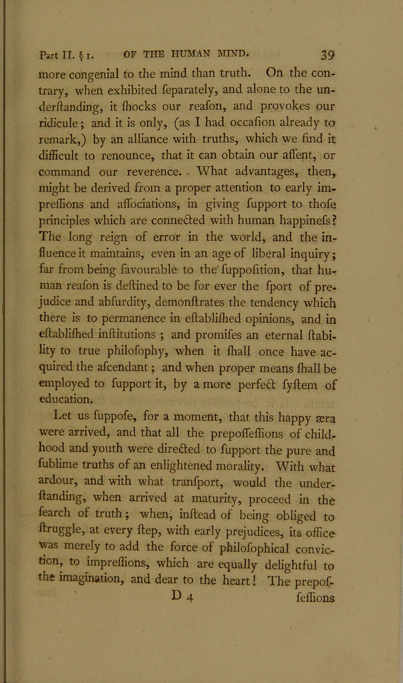 more congenial to the mind than truth. On the con- trary, when exhibited feparately, and alone to the un- derftanding, it Ihocks our reafon, and provokes our ridicule; and it is only, (as I had occafion already to remark,) by an alliance with truths, which we find it difficult to renounce, that it can obtain our affent, or command our reverence. - What advantages, then, might be derived from a proper attention to early im- preffions and aflbciations, in giving fupport to thofe principles which are conneflied with human happinefs I The long reign of error in the world, and the in- fluence it maintains, even in an age of liberal inquiry; far from being favourable to the' fuppofition, that hu- man reafon is deftined to be for ever the fport of pre- judice and abfurdity, demonftrates the tendency which there is to permanence in eftabliflied opinionSj and in eftablifhed inftitutions ; and promifes an eternal liabi- lity to true philofophy, when it Ihall once have ac- quired the afcendant; and when proper means fliall be employed to fupport it, by a more perfed fyftem of education. Let us fuppofe, for a moment, that this happy sera were arrived, and that all the prepolTeffions of child- hood and youth were direded to fupport the pure and fublime truths of an enlightened morality. With what ardour, and with what tranfport, would the under- ftanding, when arrived at maturity, proceed in the fearch of truth; when, infliead of being obliged to ftruggle, at every ftep, with early prejudices, its office was merely to add the force of philofophical convic- tion, to impreffions, which are equally delightful to the imagination, and dear to the heart 1 The prepof- 4 feffions