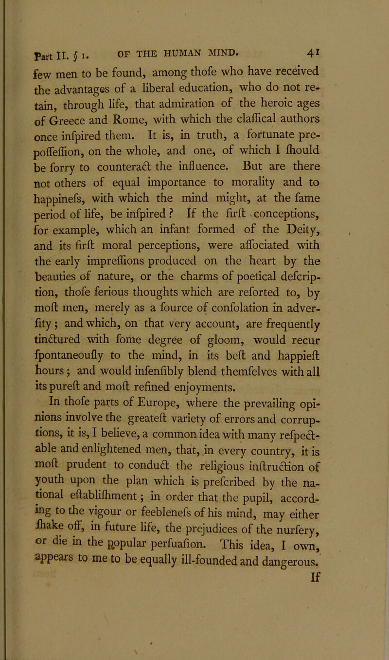 few men to be found, among thofe who have received the advantages of a liberal education, who do not re- tain, through life, that admiration of the heroic ages of Greece and Rome, with which the claffical authors once infpired them. It is, in truth, a fortunate pre- polfelTion, on the whole, and one, of which I fliould be forry to counteraft the influence. But are there not others of equal importance to morality and to happinefs, with which the mind might, at the fame period of life, be infpired ? If the firR .conceptions, for example, which an infant formed of the Deity, and its firfl: moral perceptions, were alTociated with the early impreflions produced on the heart by the beauties of nature, or the charms of poetical defcrip- tion, thofe ferious thoughts which are reforted to, by molt men, merely as a fource of confolation in adver- fity; and which, on that very account, are frequently tinftured with fome degree of gloom, would recur fpontaneoufly to the mind, in its bell and happiefl; hours; and would infenfibly blend themfelves with all its pureft and mofl; refined enjoyments. In thofe parts of Europe, where the prevailing opi- nions involve the greatefl; variety of errors and corrup- tions, it is, I believe, a common idea with many refpedl- able and enlightened men, that, in every country, it is mofl; prudent to condud the religious inftruaion of youth upon the plan which is prefcribed by the na- tional eftablifliment; in order that the pupil, accord- ing to the vigour or feeblenefs of his mind, may either Ihake off, in future life, the prejudices of the nurfery, or die in the popular perfuafion. This idea, I own, appears to me to be equally ill-founded and dang erous. If