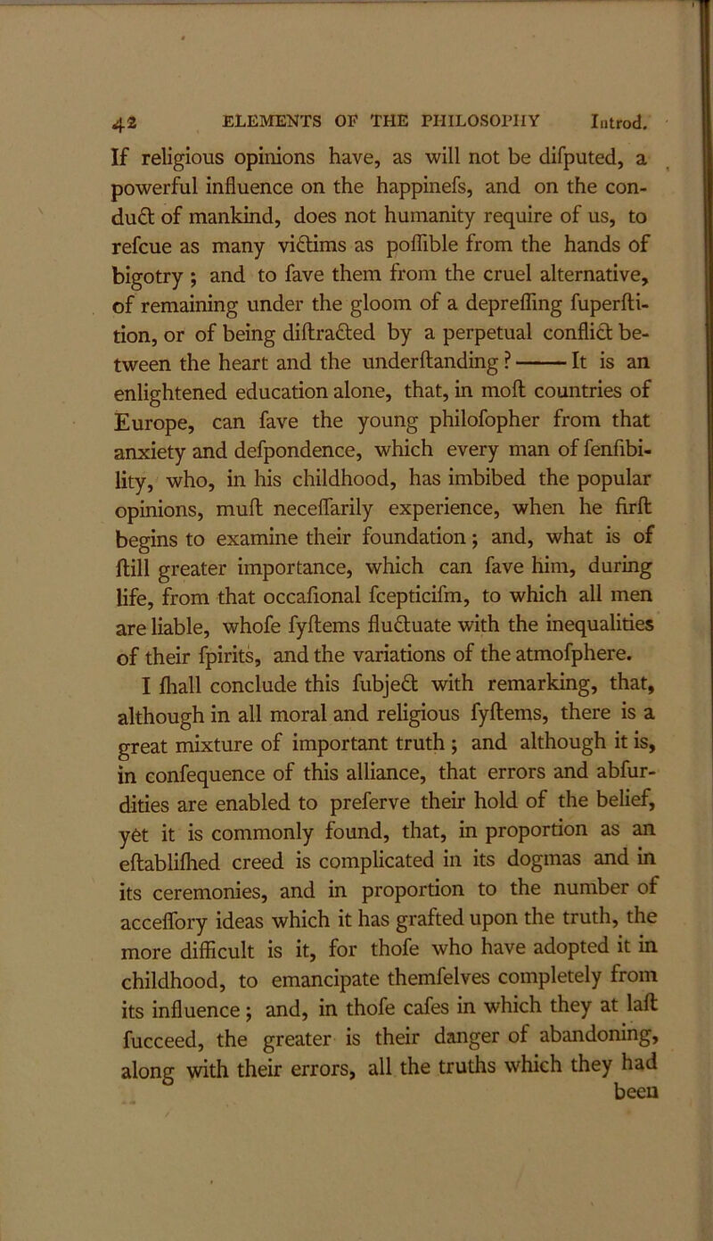 If religious opinions have, as will not be difputed, a powerful influence on the happinefs, and on the con- du£t of mankind, does not humanity require of us, to refcue as many viflims as pofTible from the hands of bigotry ; and to fave them from the cruel alternative, of remaining under the gloom of a deprefTmg fuperfti- tion, or of being diftrafted by a perpetual conflict be- tween the heart and the underftanding ? It is an enlightened education alone, that, in moft countries of Europe, can fave the young philofopher from that anxiety and defpondence, which every man of fenfibi- lity, who, in his childhood, has imbibed the popular opinions, mull neceflarily experience, when he firfl: begins to examine their foundation; and, what is of ftill greater importance, which can fave him, during life, from that occafional fcepticifm, to which all men are liable, whofe fyftems fluctuate with the inequalities of their fpirits, and the variations of the atmofphere. I fhall conclude this fubjefl; with remarking, that, although in all moral and religious fyftems, there is a great mixture of important truth ; and although it is, in confequence of this alliance, that errors and abfur- dities are enabled to preferve their hold of the belief, yet it is commonly found, that, in proportion as an eftablifhed creed is complicated in its dogmas and in its ceremonies, and in proportion to the number of acceffory ideas which it has grafted upon the truth, the more difficult is it, for thofe who have adopted it in childhood, to emancipate themfelves completely from its influence j and, in thofe cafes in which they at laft fucceed, the greater is their danger of abandoning, along with their errors, all the truths which they had been