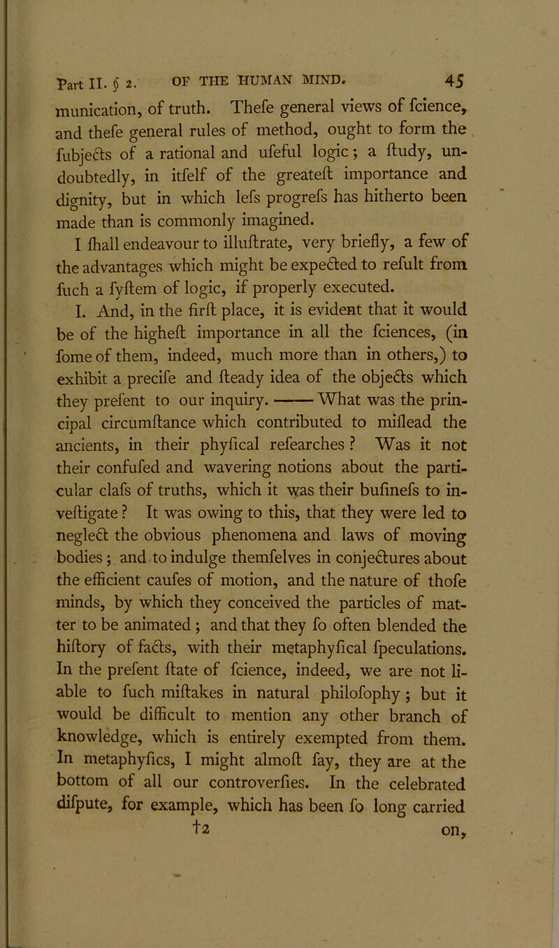 munication, of truth. Thefe general views of fcience^ and thefe general rules of method, ought to form the fubjefts of a rational and ufeful logic; a ftudy, un- doubtedly, in itfelf of the greateft importance and dignity, but in which lefs progrefs has hitherto been made than is commonly imagined. I lhall endeavour to illuftrate, very briefly, a few of the advantages which might be expeded to refult from fuch a fyftem of logic, if properly executed. I. And, in the firfl; place, it is evident that it would be of the highefl; importance in all the fciences, (in fome of them, indeed, much more than in others,) to exhibit a precife and Heady idea of the objefts which they prefent to our inquiry. What was the prin- cipal circumftance which contributed to miflead the ancients, in their phyfical refearches ? Was it not their confufed and wavering notions about the parti- cular clafs of truths, which it was their bufmefs to in- veftigate ? It was owing to this, that they were led to negled the obvious phenomena and laws of moving bodies; . and to indulge themfelves in conjectures about the efficient caufes of motion, and the nature of thofe minds, by which they conceived the particles of mat- ter to be animated; and that they fo often blended the hiflory of facts, with their metaphyfical fpeculations. In the prefent flate of fcience, indeed, we are not li- able to fuch miftakes in natural philofophy ; but it would be difficult to mention any other branch of knowledge, which is entirely exempted from them. In metaphyfics, I might almofl fay, they are at the bottom of all our controverfies. In the celebrated difpute, for example, which has been fo long carried t2 on,