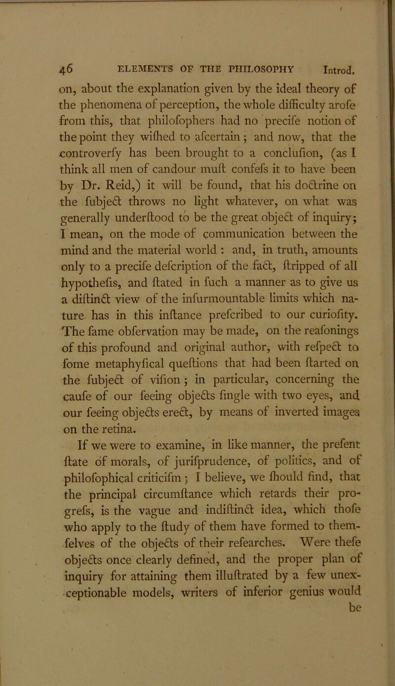 on, about the explanation given by the ideal theory of the phenomena of perception, the whole difficulty arofe from this, that philofophers had no precife notion of the point they wifhed to afcertain; and now, that the oontroverfy has been brought to a conclulion, (as I think all men of candour muft confefs it to have been by Dr. Reid,) it will be found, that his doflrine on the fubje£t throws no light whatever, on what was generally underflood to be the great objeft of inquiry; I mean, on the mode of communication between the mind and the material world : and, in truth, amounts only to a precife defcription of the fa6l, ftripped of all hypothefis, and Rated in fuch a manner as to give us a diflinfl view of the infurmountable limits which na- ture has in this inflance prefcribed to our curiofity. The fame obfervation may be made, on the reafonings of this profound and original author, with refpecl to fome metaphyfical queftions that had been flarted on the fubjed of vifion; in particular, concerning the caufe of our feeing objeds fmgle with two eyes, and our feeing objeds ered, by means of inverted images on the retina. If we were to examine, in like manner, the prefent Rate of morals, of jurifprudence, of politics, and of philofophical criticifm ; I believe, we fhould find, that the principal circumRance which retards their pro- grefs, is the vague and indiRind idea, which thofe who apply to the Rudy of them have formed to them- felves of the objeds of their refearches. Were thefe objeds once clearly defined, and the proper plan of inquiry for attaining them illuRrated by a few unex- ceptionable models, writers of inferior genius would be