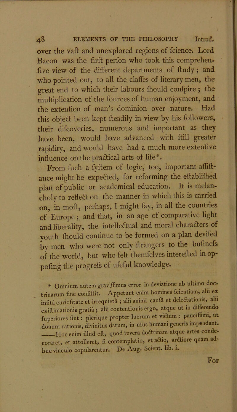 4S ELEMENTS OF THE PHILOSOPHY Introd. over the vaft and unexplored regions of fcience. Lord Bacon was the firft perfon who took this comprehen- five view of the different departments of ftudy ; and who pointed out, to all the claffes of literary men, the great end to which their labours fhould confpire ; the multiplication of the fources of human enjoyment, and the extenfion of man’s dominion over nature. Had this objed been kept fleadily in view by his followers, their difcoveries, numerous and important as they have been, would have advanced with ftill greater rapidity, and would have had a much more extenfive influence on the praftical arts of life*. From fuch a fyflem of logic, too, important affift- ance might be expeOied, for reforming the eftablifhed plan of public or academical education. It is melan- choly to refleO; on the manner in which this is carried on, in mofl, perhaps, I might fay, in all the countries of Europe ; and that, in an age of comparative light and liberality, the intelleftual and moral charafters of youth fhould continue to be formed on a plan devifed by men who were not only ftrangers,to the bufmefs of the world, but who felt themfelves interefled in op- pofmg the progrefs of ufeful knowledge. - * Omnium autem gravifTimus error in deviatione ab ultimo doc- trinarum line confiftit. Appetunt enim homines fcientiam, alii ex infita curiofitate et irrequieta ; alii animi caufa et deleftatioms, alu exiftimationis gratia ; alii contentionis ergo, atque ut m difleiendo fuperiorcs fint: plerique propter lucrum et vidum : pauciffimi, ut donum rationis, divinitus datum, in ufus humani generis impeadant. Hoc enim illud eft, quod revera dodrinam atque artcs conde- eoraret, et attolleret, ft contemplatio, ct adio, ardiore quam ad- liuc vinculo copularentur. De Aug. Scient. lib. i. For